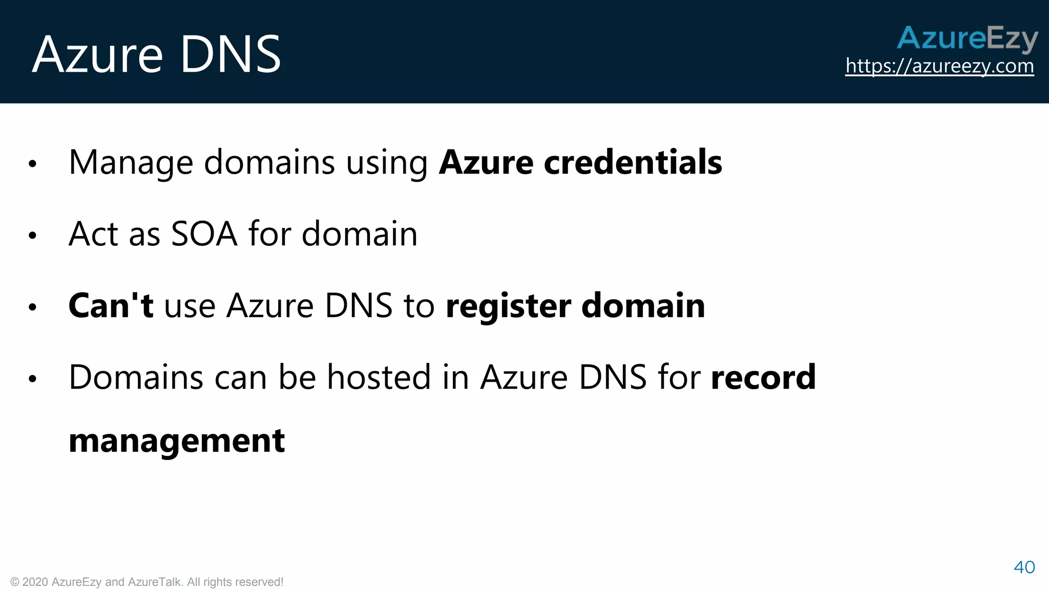 https://azureezy.com
© 2020 AzureEzy and AzureTalk. All rights reserved!
Azure DNS
40
• Manage domains using Azure credentials
• Act as SOA for domain
• Can't use Azure DNS to register domain
• Domains can be hosted in Azure DNS for record
management
 