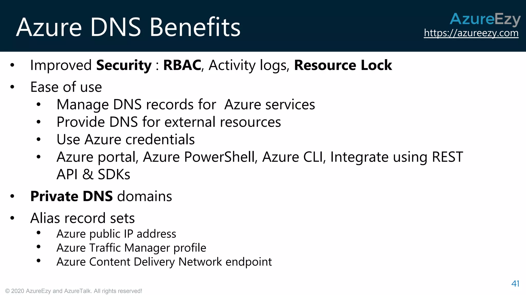 https://azureezy.com
© 2020 AzureEzy and AzureTalk. All rights reserved!
Azure DNS Benefits
41
• Improved Security : RBAC, Activity logs, Resource Lock
• Ease of use
• Manage DNS records for Azure services
• Provide DNS for external resources
• Use Azure credentials
• Azure portal, Azure PowerShell, Azure CLI, Integrate using REST
API & SDKs
• Private DNS domains
• Alias record sets
• Azure public IP address
• Azure Traffic Manager profile
• Azure Content Delivery Network endpoint
 