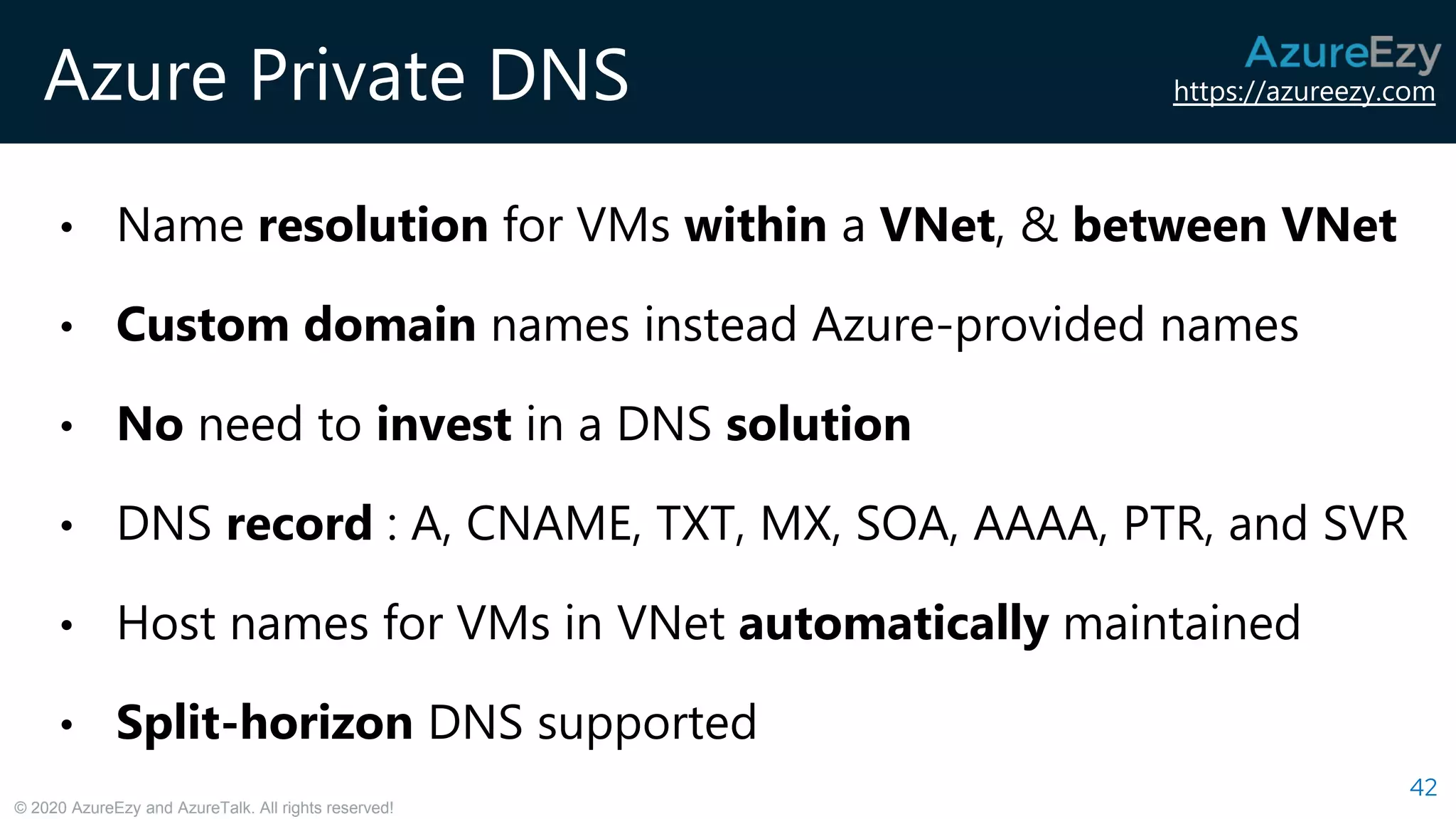 https://azureezy.com
© 2020 AzureEzy and AzureTalk. All rights reserved!
Azure Private DNS
42
• Name resolution for VMs within a VNet, & between VNet
• Custom domain names instead Azure-provided names
• No need to invest in a DNS solution
• DNS record : A, CNAME, TXT, MX, SOA, AAAA, PTR, and SVR
• Host names for VMs in VNet automatically maintained
• Split-horizon DNS supported
 