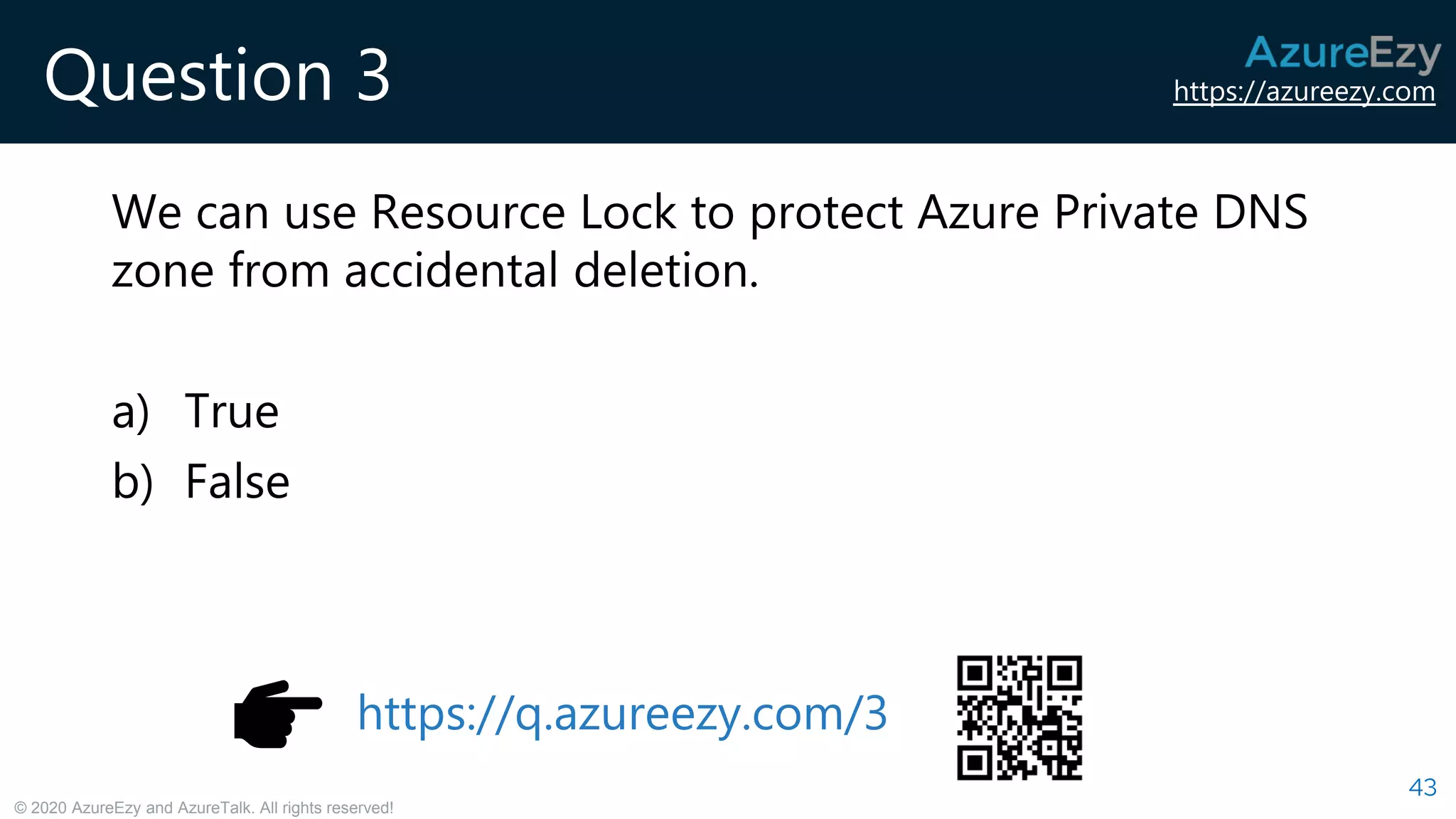 https://azureezy.com
© 2020 AzureEzy and AzureTalk. All rights reserved!
Question 3
We can use Resource Lock to protect Azure Private DNS
zone from accidental deletion.
a) True
b) False
43
https://q.azureezy.com/3
 