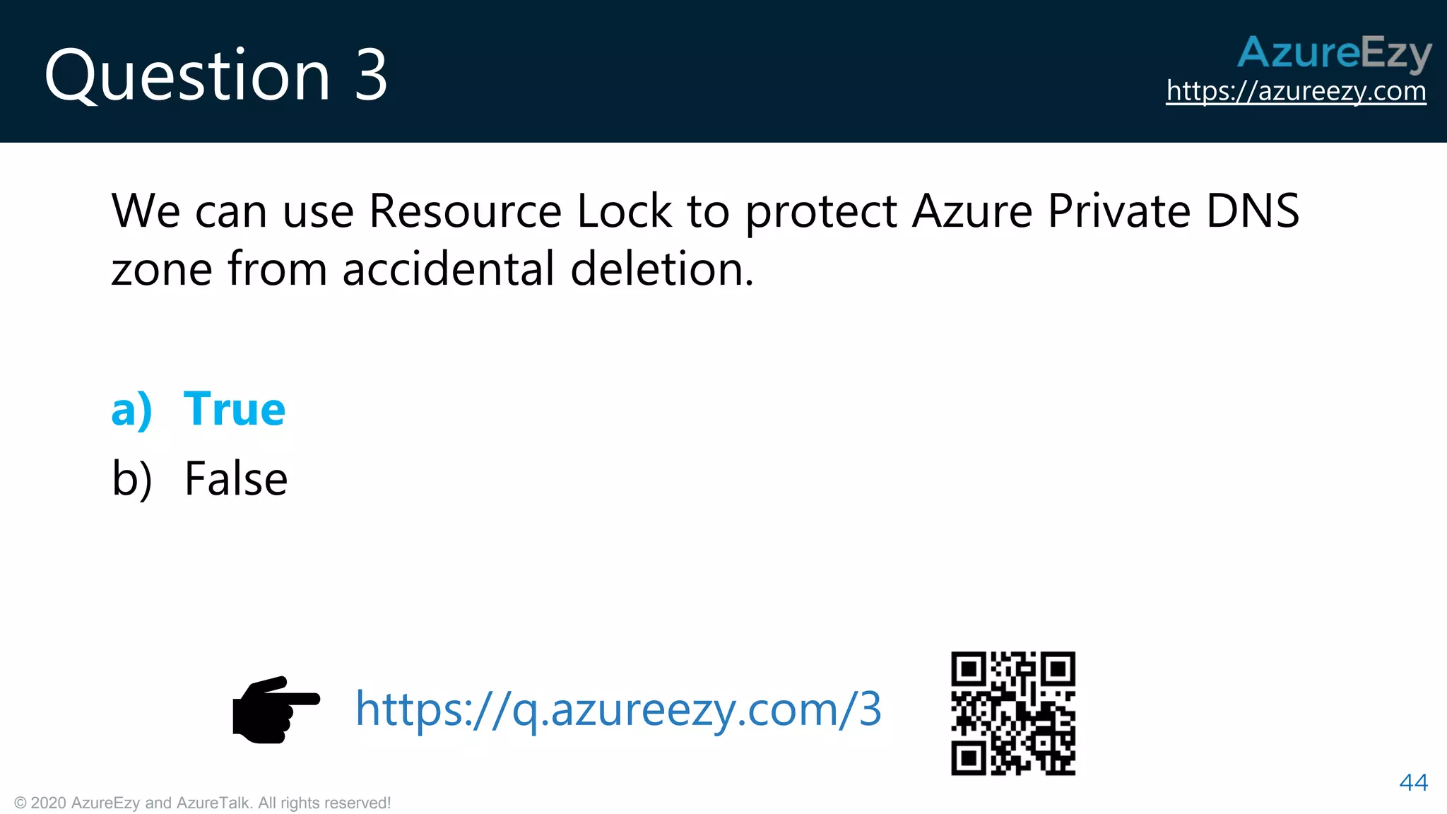 https://azureezy.com
© 2020 AzureEzy and AzureTalk. All rights reserved!
Question 3
We can use Resource Lock to protect Azure Private DNS
zone from accidental deletion.
a) True
b) False
44
https://q.azureezy.com/3
 