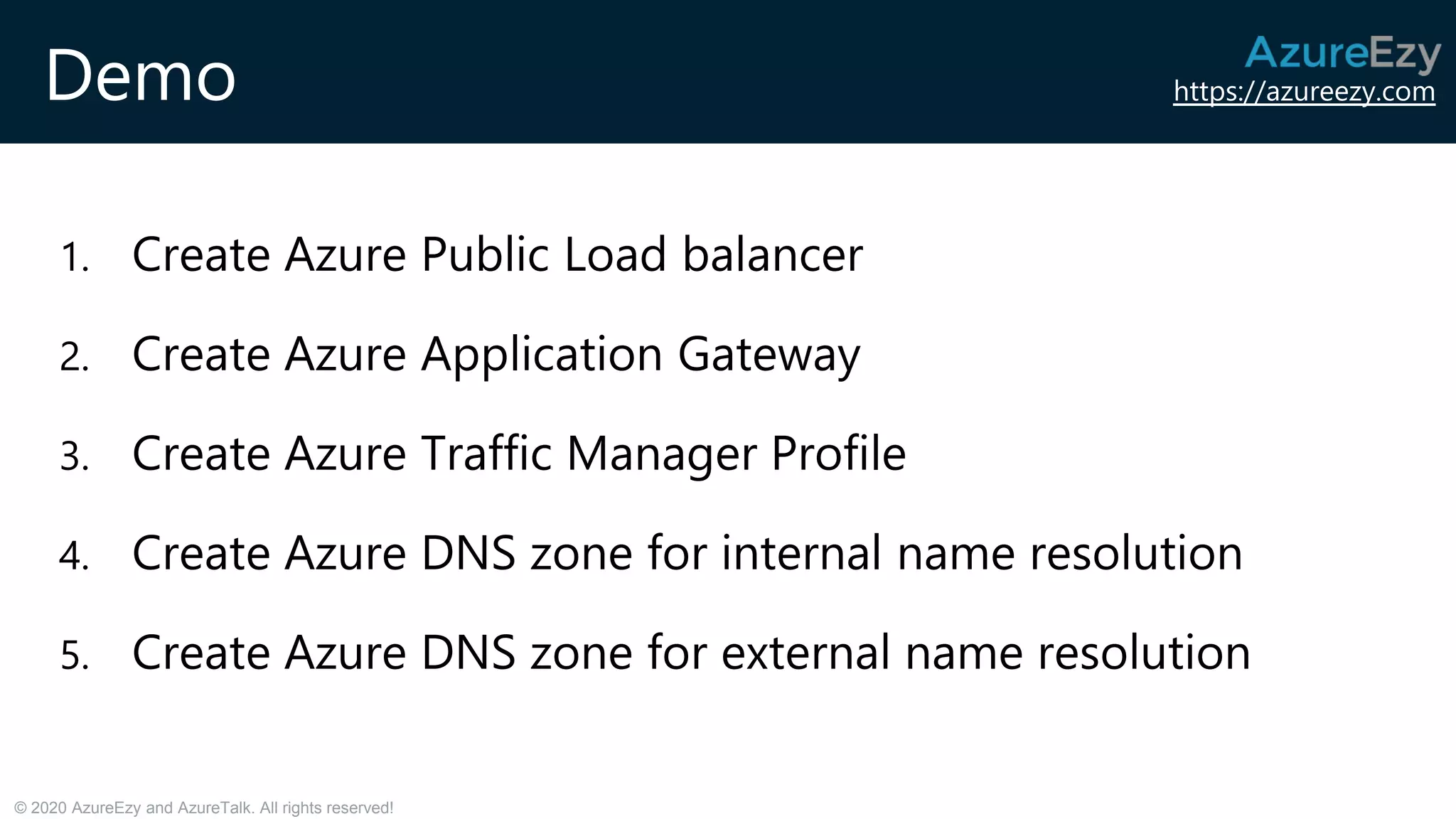 https://azureezy.com
© 2020 AzureEzy and AzureTalk. All rights reserved!
Demo
1. Create Azure Public Load balancer
2. Create Azure Application Gateway
3. Create Azure Traffic Manager Profile
4. Create Azure DNS zone for internal name resolution
5. Create Azure DNS zone for external name resolution
 