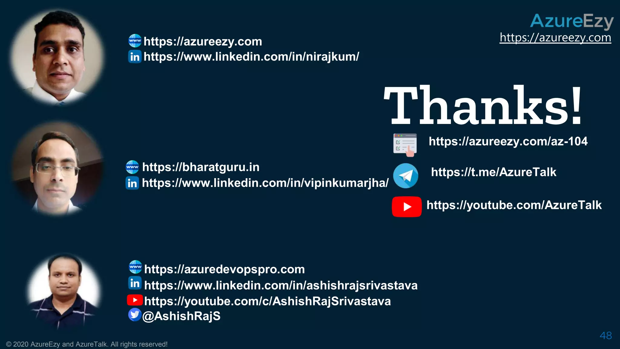 https://azureezy.com
© 2020 AzureEzy and AzureTalk. All rights reserved!
48
https://bharatguru.in
https://azureezy.com
Thanks!https://azureezy.com/az-104
https://t.me/AzureTalk
https://youtube.com/AzureTalk
https://www.linkedin.com/in/nirajkum/
https://www.linkedin.com/in/vipinkumarjha/
https://www.linkedin.com/in/ashishrajsrivastava
https://azuredevopspro.com
https://youtube.com/c/AshishRajSrivastava
@AshishRajS
 