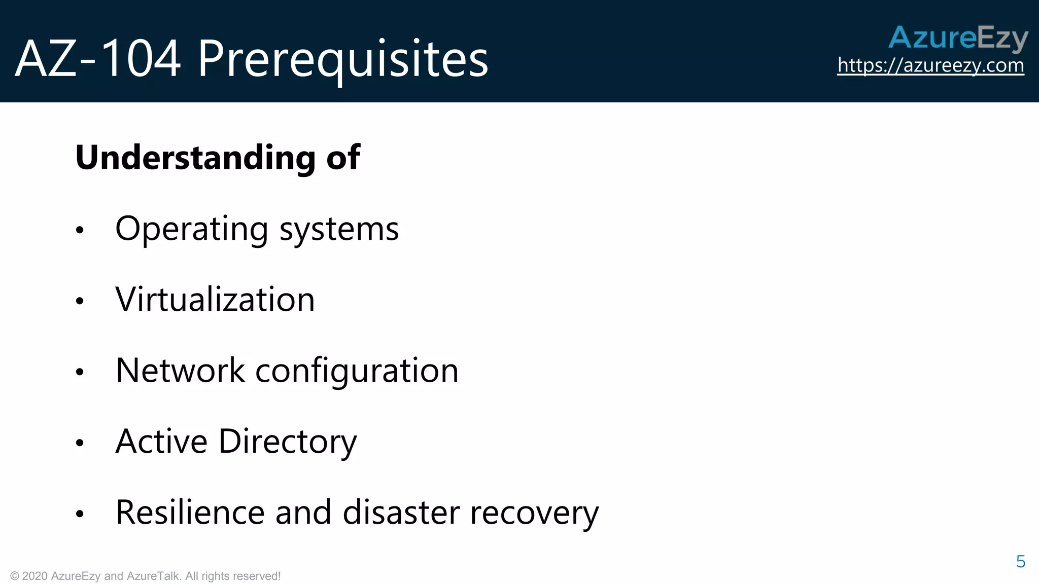 https://azureezy.com
© 2020 AzureEzy and AzureTalk. All rights reserved!
AZ-104 Prerequisites
5
Understanding of
• Operating systems
• Virtualization
• Network configuration
• Active Directory
• Resilience and disaster recovery
 