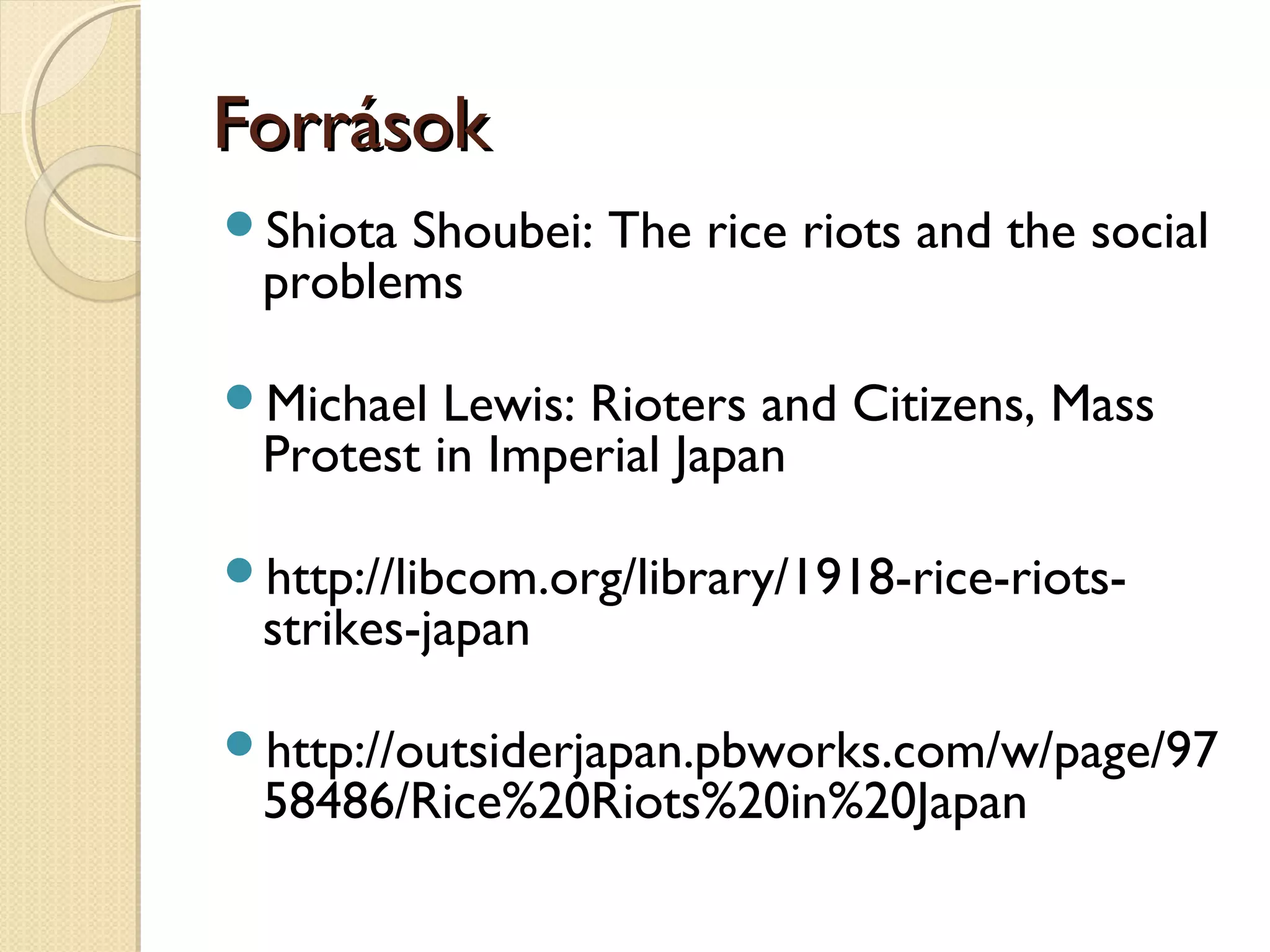 ForrásokForrások
Shiota Shoubei: The rice riots and the social
problems
Michael Lewis: Rioters and Citizens, Mass
Protest in Imperial Japan
http://libcom.org/library/1918-rice-riots-
strikes-japan
http://outsiderjapan.pbworks.com/w/page/97
58486/Rice%20Riots%20in%20Japan
 