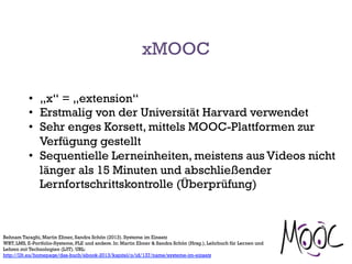 xMOOC
•  „x“ = „extension“
•  Erstmalig von der Universität Harvard verwendet
•  Sehr enges Korsett, mittels MOOC-Plattformen zur
Verfügung gestellt
•  Sequentielle Lerneinheiten, meistens aus Videos nicht
länger als 15 Minuten und abschließender
Lernfortschrittskontrolle (Überprüfung)
Behnam Taraghi, Martin Ebner, Sandra Schön (2013). Systeme im Einsatz
WBT, LMS, E-Portfolio-Systeme, PLE und andere. In: Martin Ebner & Sandra Schön (Hrsg.), Lehrbuch für Lernen und
Lehren mit Technologien (L3T). URL:
http://l3t.eu/homepage/das-buch/ebook-2013/kapitel/o/id/137/name/systeme-im-einsatz
 