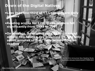 http://www.flickr.com/photos/newtonfreelibrary/544152508
Dawn of the Digital Natives
•Less than one-third of 13-year-olds are daily 
readers 
•Reading scores for 12th-grade readers fell 
significantly from 1992 to 2005 
•On average, Americans ages 15 to 24 spend  
almost two hours a day watching TV, and only 
seven minutes of their daily leisure time on 
reading
National Endowment for the Arts Announces New Reading Study
http://www.nea.gov/news/news07/TRNR.html
 