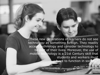 „These new generations of learners do not see
technology as something foreign. They readily
accept technology and consider technology to
be part of their lives. Moreover, the use of
mobile technology is a 21st Century skill that
students and workers must 
have to function in society.“ 
Ally, M. (2007). Mobile Learning. 
The International Review of Research in Open and Distance Learning, 8(2).
 