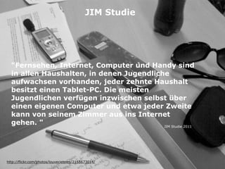 "Fernsehen, Internet, Computer und Handy sind
in allen Haushalten, in denen Jugendliche
aufwachsen vorhanden, jeder zehnte Haushalt
besitzt einen Tablet-PC. Die meisten
Jugendlichen verfügen inzwischen selbst über
einen eigenen Computer und etwa jeder Zweite
kann von seinem Zimmer aus ins Internet
gehen. "
http://flickr.com/photos/louveciennes/2155673014/
JIM Studie
JIM Studie 2011
 
