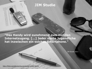 "Das Handy wird zunehmend zum mobilen
Internetzugang. [...] Jeder vierte Jugendliche
hat inzwischen ein solches Smartphone."
http://flickr.com/photos/louveciennes/2155673014/
JIM Studie
JIM Studie 2011
 