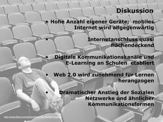 http://www.flickr.com/photos/kitsu/404092967/sizes/o/
Diskussion
• Hohe Anzahl eigener Geräte; mobiles
Internet wird allgegenwärtig 
• Internetanschluss quasi  
flächendeckend 
• Digitale Kommunikationskanäle und
E-Learning an Schulen etabliert
• Web 2.0 wird zunehmend für Lernen
herangzogen 
• Dramatischer Anstieg der Sozialen
Netzwerke und ähnlicher
Kommunikationsformen
 