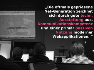 „Die oftmals gepriesene
Net-Generation zeichnet
sich durch gute techn.
Ausstattung aus,
Kommunikationskompetenz
und einer primär passiven
Nutzung moderner
Webapplikationen. “
 