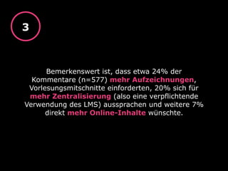 Bemerkenswert ist, dass etwa 24% der
Kommentare (n=577) mehr Aufzeichnungen,
Vorlesungsmitschnitte einforderten, 20% sich für
mehr Zentralisierung (also eine verpflichtende
Verwendung des LMS) aussprachen und weitere 7%
direkt mehr Online-Inhalte wünschte.
3
 
