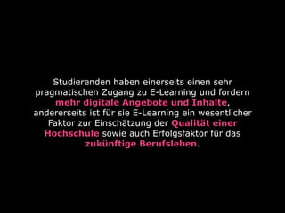 Studierenden haben einerseits einen sehr
pragmatischen Zugang zu E-Learning und fordern
mehr digitale Angebote und Inhalte,
andererseits ist für sie E-Learning ein wesentlicher
Faktor zur Einschätzung der Qualität einer
Hochschule sowie auch Erfolgsfaktor für das
zukünftige Berufsleben.
 