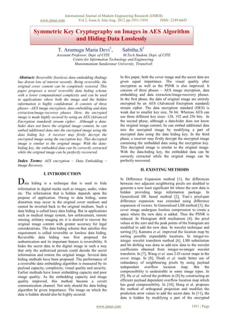 International Journal of Modern Engineering Research (IJMER)
               www.ijmer.com             Vol.2, Issue.4, July-Aug. 2012 pp-1951-1954      ISSN: 2249-6645


          Symmetric Key Cryptography on Images in AES Algorithm
                        and Hiding Data Losslessly
                           T. Arumuga Maria Devi1,                   Sabitha.S2
                          Assistant Professor, Dept. of CITE        M.Tech Student, Dept. of CITE
                                     Centre for Information Technology and Engineering,
                                      Manonmaniam Sundaranar University, Tirunelveli


 Abstract: Reversible (lossless) data embedding (hiding)         In this paper, both the cover image and the secret data are
has drawn lots of interest recently. Being reversible, the       given equal importance. The visual quality after
original cover content can be completely restored. This          encryption as well as the PSNR is also improved. It
paper proposes a novel reversible data hiding scheme             consists of three phases – AES image encryption, data
with a lower computational complexity and can be used            embedding and data extraction/image-recovery phases.
in applications where both the image and the hidden              In the first phase, the data of original image are entirely
information is highly confidential. It consists of three         encrypted by an AES (Advanced Encryption standard)
phases –AES image encryption, data embedding and data            stream cipher. The data encryption standard (DES) is
extraction/image-recovery phases. Here, the encrypted            weak due to smaller key size, 56 bit. Whereas AES can
image is made highly secured by using an AES (Advanced           use three different key sizes: 128, 192 and 256 bits. In
Encryption standard) stream cipher. Although a data-             the second phase, although a data-hider does not know
hider does not know the original image content, he can           the original image content, he can embed additional data
embed additional data into the encrypted image using the         into the encrypted image by modifying a part of
data hiding key. A receiver may firstly decrypt the              encrypted data using the data hiding key. In the third
encrypted image using the encryption key. This decrypted         phase, a receiver may firstly decrypt the encrypted image
image is similar to the original image. With the data-           containing the embedded data using the encryption key.
hiding key, the embedded data can be correctly extracted         This decrypted image is similar to the original image.
while the original image can be perfectly recovered.             With the data-hiding key, the embedded data can be
                                                                 correctly extracted while the original image can be
Index Terms: AES encryption – Data Embedding –                   perfectly recovered.
Image Recovery.
                                                                              II. EXISTING METHODS
                  I. INTRODUCTION
                                                                 In Difference Expansion method [1], the differences
Data hiding is a technique that is used to hide                  between two adjacent neighboring pixels are doubled to
information in digital media such as images, audio, video        generate a new least significant bit where the new data is
etc. The information that is hidden depends upon the             hidden providing large information package. In
purpose of application. Owing to data hiding, some               Generalized DE based method [2], Tian’s pixel-pair
distortion may occur in the original cover medium and            difference expansion was extended using difference
cannot be inverted back to the original medium. Such a           expansion of vectors. In Generalized LSB method [3], the
data hiding is called lossy data hiding. But in applications     cover image undergoes lossless compression to create a
such as medical image system, law enforcement, remote            space where the new data is added. Thus the PSNR is
sensing, military imaging etc it is desired to recover the       reduced. In Histogram shift mechanism [4], the pixel
original image content with greater accuracy for legal           values at the zero and the peak points of the histogram are
considerations. The data hiding scheme that satisfies this       modified to add the new data. In wavelet technique and
requirement is called reversible or lossless data hiding.        sorting [5], Kamstra et al. improved the location map by
Reversible data hiding was first proposed for                    sorting possible expandable locations. In integer-to-
authentication and its important feature is reversibility. It    integer wavelet transform method [6], LSB substitution
hides the secret data in the digital image in such a way         and bit shifting was done to add new data to the wavelet
that only the authorized person could decode the secret          coefficients obtained from integer-to-integer wavelet
information and restore the original image. Several data         transform. In [7], Wang et al. uses 2-D vector maps in the
hiding methods have been proposed. The performance of            cover image. In [8], Thodi et al. made better use of
a reversible data embedding algorithm is measured by its         redundancy of neighbouring pixels by using payload
payload capacity, complexity, visual quality and security.       independent overflow location map. But the
Earlier methods have lower embedding capacity and poor           compressibility is undesirable in some image types. In
image quality. As the embedding capacity and image               [9], Hu et al. solved the problem in [8] by constructing an
quality improved, this method became a covert                    efficient payload dependent overflow location map which
communication channel. Not only should the data hiding           has good compressibility. In [10], Hong et al. proposes
algorithm be given importance. The image on which the            the method of orthogonal projection and modifies the
data is hidden should also be highly secured.                    prediction error values to add the secret data. In [11], the
                                                                 data is hidden by modifying a part of the encrypted

                                                     www.ijmer.com                                               1951 | Page
 