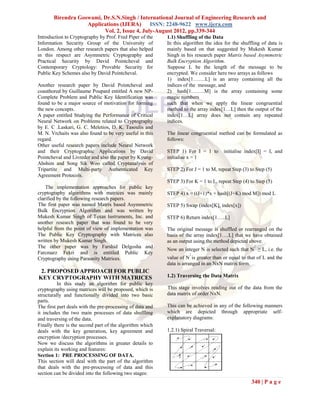 Birendra Goswami, Dr.S.N.Singh / International Journal of Engineering Research and
                   Applications (IJERA) ISSN: 2248-9622 www.ijera.com
                         Vol. 2, Issue 4, July-August 2012, pp.339-344
Introduction to Cryptography by Prof. Fred Piper of the    1.1) Shuffling of the Data
Information Security Group of the University of            In this algorithm the idea for the shuffling of data is
London. Among other research papers that also helped       mainly based on that suggested by Mukesh Kumar
in this respect are Asymmetric Cryptography and            Singh in his research paper Matrix based Asymmetric
Practical Security by David Pointcheval and                Bulk Encryption Algorithm.
Contemporary Cryptology: Provable Security for             Suppose L be the length of the message to be
Public Key Schemes also by David Pointcheval.              encrypted. We consider here two arrays as follows
                                                           1) index[1…….L] is an array containing all the
Another research paper by David Pointcheval and            indices of the message, and
coauthored by Guillaume Poupard entitled A new NP-         2) hash[1……..M] is the array containing some
Complete Problem and Public Key Identification was         magic numbers
found to be a major source of motivation for forming       such that when we apply the linear congruential
the new concepts.                                          method to the array index[1…L] then the output of the
A paper entitled Studying the Performance of Critical      index[1…L] array does not contain any repeated
Neural Network on Problems related to Cryptography         indices.
by E. C .Laskari, G. C. Meletios, D. K. Tasoulis and
M. N. Vrchaits was also found to be very useful in this    The linear congruential method can be formulated as
regard.                                                    follows:
Other useful research papers include Neural Network
and their Cryptographic Applications by David              STEP 1) For I = 1 to       initialise index[I] = I, and
Pointcheval and Livreder and also the paper by Kyung-      initialise x = 1
Ahshim and Song Sik Woo called Cryptanalysis of
Tripartite and Multi-party Authenticated Key               STEP 2) For J = 1 to M, repeat Step (3) to Step (5)
Agreement Protocols.
                                                           STEP 3) For K = 1 to L, repeat Step (4) to Step (5)
    The implementation approaches for public key
cryptography algorithms with matrices was mainly           STEP 4) x = ((J+1)*x + hash[(J+K) mod M]) mod L
clarified by the following research papers.
The first paper was named Matrix based Asymmetric          STEP 5) Swap (index[K], index[x])
Bulk Encryption Algorithm and was written by
Mukesh Kumar Singh of Texas Instruments, Inc. and          STEP 6) Return index[1…..L]
another research paper that was found to be very
helpful from the point of view of implementation was       The original message is shuffled or rearranged on the
The Public Key Cryptography with Matrices also             basis of the array index[1….L] that we have obtained
written by Mukesh Kumar Singh.                             as an output using the method depicted above.
The other paper was by Farshid Delgosha and                                                          2
                                                           Now an integer N is selected such that N ≥ L, i.e. the
Farcmarz Fekri and is entitled Public Key                             2
Cryptography using Paraunity Matrices.                     value of N is greater than or equal to that of L and the
                                                           data is arranged in an NxN matrix form.
 2. PROPOSED APPROACH FOR PUBLIC
KEY CRYPTOGRAPHY WITH MATRICES                             1.2) Traversing the Data Matrix
          In this study an algorithm for public key
cryptography using matrices will be proposed, which is     This stage involves reading out of the data from the
structurally and functionally divided into two basic       data matrix of order NxN.
parts.
The first part deals with the pre-processing of data and   This can be achieved in any of the following manners
it includes the two main processes of data shuffling       which are depicted through appropriate self-
and traversing of the data.                                explanatory diagrams:
Finally there is the second part of the algorithm which
deals with the key generation, key agreement and           1.2.1) Spiral Traversal:
encryption /decryption processes.
Now we discuss the algorithms in greater details to
explain its working and features:
Section 1: PRE PROCESSING OF DATA.
This section will deal with the part of the algorithm
that deals with the pre-processing of data and this
section can be divided into the following two stages:
                                                                                                    340 | P a g e
 