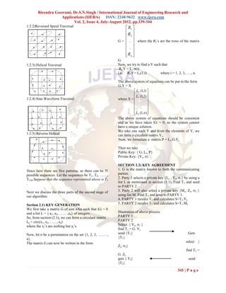 Birendra Goswami, Dr.S.N.Singh / International Journal of Engineering Research and
                   Applications (IJERA) ISSN: 2248-9622 www.ijera.com
                         Vol. 2, Issue 4, July-August 2012, pp.339-344
1.2.2)Reversed Spiral Traversal                                R1 
                                                              R 
                                                               2
                                                          G =  .  where the Ri’s are the rows of the matrix
                                                               
                                                               . 
                                                               Rn 
                                                               
                                                          G.
1.2.3) Helical Traversal                                  Now, we try to find a Y such that
                                                           Ri.Y = Lc σ(i)
                                                          i.e. Ri.Y = Lc(1,i)         where i = 1, 2, 3, …., n.

                                                          The above system of equations can be put in the form
                                                          G.Y = X
                                                                      LC (1,1) 
                                                                      L (1,2) 
1.2.4) Sine Waveform Traversal                            where X =  C         
                                                                      . 
                                                                               
                                                                      . 
                                                                      LC (1, n)
                                                                               
                                                          The above system of equations should be consistent
                                                          and as we have taken |G| = 0, so the system cannot
                                                          have a unique solution.
                                                          We take one such Y and from the elements of Y, we
1.2.5) Reverse Helical                                    can form a circulant matrix Yc.
                                                          Now, we formulate a matrix P = Lc.G.Yc

                                                          Then we take
                                                          Public Key: { G, Lc, P}
                                                          Private Key: {Yc, σ}

                                                          SECTION 2.2) KEY AGREEMENT
Since here there are five patterns, so there can be 5!    1. G is the matrix known to both the communicating
possible sequences. Let the sequences be T 1, T2, ……,     parties.
T120.Suppose that the sequence represented above is T 1   2. Party 1 selects a private key {Lc , Yc, σ1} by using a
.                                                         list L as mentioned in section (3.1). Find T 1 and send
                                                          to PARTY 2
Next we discuss the three parts of the second stage of    3. Party 2 will also select a private key {Mc, Zc, σ2 }
our algorithm:                                            using list M. Find T2 and send to PARTY 1.
                                                          4. PARTY 1 receive T2 and calculates S=T2.Yc
Section 2.1) KEY GENERATION                               5. PARTY 2 receive T1 and calculates S=T1.Mc
We first take a matrix G of size nXn such that |G| = 0
and a list L = { a1, a2, …… ,an} of integers.             Illustration of above process
So, from section (2.1), we can form a circulant matrix    PARTY 1
Lc = circ(x1, x2, ….. , xn)                               PARTY 2
where the xi’s are nothing but ai’s.                      Select { Yc, σ1 }
                                                          find T1 = G. Yc
Now, let σ be a permutation on the set {1, 2, 3, ……. ,    send {T1}                                        Gets
n}.                                                       {T1}
The matrix G can now be written in the form                                                              select {
                                                          Zc, σ2}
                                                                                                         find T2 =
                                                          G. Zc
                                                          gets { T2}                                       send
                                                          {T2}

                                                                                                   341 | P a g e
 