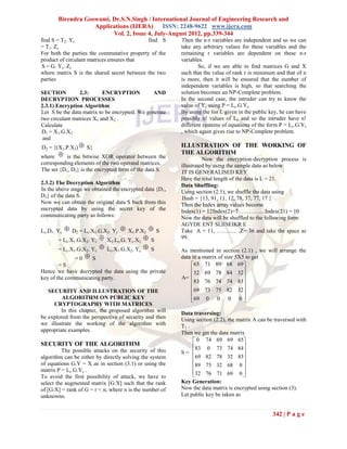 Birendra Goswami, Dr.S.N.Singh / International Journal of Engineering Research and
                   Applications (IJERA) ISSN: 2248-9622 www.ijera.com
                         Vol. 2, Issue 4, July-August 2012, pp.339-344
find S = T2. Yc                              find S      Then the n-r variables are independent and so we can
= T1. Zc                                                 take any arbitrary values for these variables and the
For both the parties the commutative property of the     remaining r variables are dependent on these n-r
product of circulant matrices ensures that               variables.
S = G. Yc. Zc                                                    So, if we are able to find matrices G and X
where matrix S is the shared secret between the two      such that the value of rank r is minimum and that of n
parties                                                  is more, then it will be ensured that the number of
                                                         independent variables is high, so that searching the
SECTION          2.3:      ENCRYPTION           AND      solution becomes an NP-Complete problem.
DECRYPTION PROCESSES                                     In the second case, the intruder can try to know the
2.3.1) Encryption Algorithm                              value of Yc using P = Lc.G.Yc.
Let S be the data matrix to be encrypted. We generate    By using the list L given in the public key, he can have
two circulant matrices X1 and X2 .                       possibly n! values of Lc and so the intruder have n!
Calculate                                                different systems of equations of the form P = Lc.G.Yc
 D1 = X1.G.X2                                            , which again gives rise to NP-Complete problem.
 and
D2 = {(X1.P.X2)  S}                                     ILLUSTRATION OF THE WORKING OF
where  is the bitwise XOR operator between the
                                                         THE ALGORITHM
                                                                   Now the encryption-decryption process is
corresponding elements of the two operand matrices.      illustrated by using the sample data as below:
The set {D1, D2} is the encrypted form of the data S.     IT IS GENERALISED KEY
                                                         Here the total length of the data is L = 21.
2.3.2) The Decryption Algorithm                          Data Shuffling:
In the above stage we obtained the encrypted data {D1,   Using section (2.1), we shuffle the data using
D2} of the data S.                                        Hash = {13, 91, 11, 12, 78, 37, 77, 17 }
Now we can obtain the original data S back from this     Then the Index array values become
encrypted data by using the secret key of the            Index(1) = 12Index(2)=7 …………. Index(21) = 10
communicating party as follows:                          Now the data will be shuffled to the following form
                                                         AGYDE ENT SLIISEIKR E
Lc.D1. Yc D2 = Lc.X1.G.X2. Yc  X1.P.X2  S             Take A = 11, ……….. ,Z= 36 and take the space as
       = Lc.X1.G.X2. Yc  X1.Lc.G. Yc.X2  S             99.

       = Lc.X1.G.X2. Yc  Lc.X1.G.X2. Yc  S             As mentioned in section (2.1) , we will arrange the
              =0  S                                     data in a matrix of size 5X5 to get
        =S                                                   65 71 89 68 69
Hence we have decrypted the data using the private           32 69 78 84 32
key of the communicating party.                          A=                         
                                                             83 76 74 74 83
                                                                                    
   SECURITY AND ILLUSTRATION OF THE                          69 73 75 82 32
         ALGORITHM ON PUBLIC KEY                             69 0 0 0 0 
                                                                                    
     CRYPTOGRAPHY WITH MATRICES
        In this chapter, the proposed algorithm will     Data traversing:
be explored from the perspective of security and then    Using section (2.2), the matrix A can be traversed with
we illustrate the working of the algorithm with          T1 .
appropriate examples.                                    Then we get the data matrix
                                                               0 74 69 69 65
SECURITY OF THE ALGORITHM                                     83 0 73 74 84
         The possible attacks on the security of this    S=                         
algorithm can be either by directly solving the system        69 82 78 32 83
of equations G.Y = X as in section (3.1) or using the                               
                                                              89 75 32 68 0 
matrix P = Lc.G.Yc .                                          32 76 71 69 0 
To avoid the first possibility of attack, we have to                                
select the augmented matrix [G:X] such that the rank     Key Generation:
of [G:X] = rank of G = r < n, where n is the number of   Now the data matrix is encrypted using section (3).
unknowns.                                                Let public key be taken as


                                                                                                  342 | P a g e
 