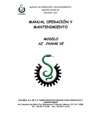 MANUAL DE OPERACIÓN Y MANTENIMIENTO 
EQUIPO 243648 VE 
EDICION 2013 
MANUAL OPERACIÓN Y MANTENIMIENTO 
MODELO 
AZ 243648 VE 
FEHLMEX, S.A. DE C.V. FABRICANTES DE EQUIPOS PARA HOSPITALES Y LABORATORIOS 
AV. Industria, No.244-A, Col. Moctezuma 2ª Sección, México, D.F. C.P. 15500 
Tel : +52 55-71-12-96 Fax: +52 55-71-13-79 
 