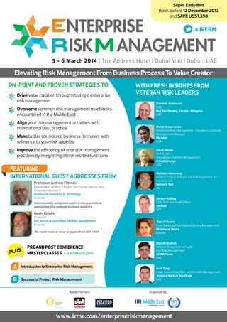 Super Early Bird
Book before 12 December 2013
and SAVE US$1,398

3 - 6 March 2014 | The Address Hotel | Dubai Mall | Dubai | UAE

Elevating Risk Management From Business Process To Value Creator
On-Point and Proven Strategies to:
	 Drive value creation through strategic enterprise
risk management
	 Overcome common risk management roadblocks
encountered in the Middle East
	 Align your risk management activities with
international best practice
	 Make better considered business decisions with
reference to your risk appetite
	 Improve the efficiency of your risk management
practices by integrating all risk related functions

FEATURING
INTERNATIONAL GUEST ADDRESSES FROM
Professor Andrew Flitman

Independent Analytics Expert and Former Deputy Vice
Chancellor Research
Swinburne University of Technology
Australia
Internationally recognised expert in the quantitative
approaches that underpin business analytics

Kevin Knight

Chairman
ISO Technical Committee 262 Risk Management
Australia
The inside track on what to expect from ISO 31004

PLUS

Pre and Post Conference
Masterclasses 3 and 6 March 2014

A

Introduction to Enterprise Risk Management

B

Successful Project Risk Management
Media Partners

WITH FRESH INSIGHTS FROM
Veteran RISK LEADERS
Domenic Antonucci
CRO
Red Sea Housing Services Company
UAE

Mehdi Naseeruddin
Enterprise Risk Management / Business Continuity
Management Manager
Ma’aden
KSA
Harsh Mohan
SVP Audit
Compliance and Risk Management
Etihad Airways
UAE
Matthew Hannaway
Head of Project Risk and Value Management for
Network Rail
Network Rail
UK
Steven Halliday
Chief Risk and Audit Officer
Tabreed
UAE

Raja Al Zayani
Chief Strategy Planning and Quality Management
Ministry of Works
Bahrain
Manish Madhok
Director Group Internal Audit
and Risk Management
ACWA Power
UAE
Amit Tyagi
Head Group Credit Risk and Portfolio Management
National Bank of Abu Dhabi
UAE

Organised By

www.iirme.com/enterpriseriskmanagement

 