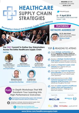 REGISTER BEFORE
9 JANUARY 2014 AND
SAVE $1,597

#HealthSupply

6 – 9 April 2014

The Address Hotel Dubai Mall
Dubai • UAE

Ne
ain
Ch
pply
D ev
ic Su
elopin
trateg
g A Robust And S

twork

Featuring
Keynote Address by
H.E. Dr. Amin Al Amiri
Assistant Undersecretary for Medical
Practice and License Sector

Ministry of Health
UAE

The Only Summit To Gather Key Stakeholders
Across The Entire Healthcare Supply Chain

TOP

6 REASONS TO ATTEND

	 Create strategic partnerships with
leading Regulators, Hospitals, Healthcare
Providers, Distributors and Manufacturers for
a better collaborative supply chain

Led by:

	 Develop a strategic transformational
SCM model that enables your hospital to
meet higher standards of patient outcomes
Jimmy Johnson

Zayed Al Dahema

Dr. Saleh Al Tayyar

Director of Materials Management
Associate Professor, Bloomberg
School of Public Health

Director Supply Chain Management

Executive Vice President of
Medical Devices Sector

Sheikh Khalifa Medical City

Johns Hopkins Medicine

Saudi Food & Drug Authority

	 Establish an integrated supply chain
network that is aligned with your
organisation’s goals
	 Gain insight from regional regulators
and authorities on new developments
that directly impact your hospital supply
chain operations

Mohammed Ali Al Ayoubi

Dr. Mamdouh Ayad

Senior Director of Supply Chain

Strategic Affairs Director

Cleveland Clinic Abu Dhabi

Johnson & Johnson

	 Learn best practices to build a lean

material management model,
integrate SCM processes and achieve

efficiencies throughout the chain
	 Meet with senior

experts in healthcare
supply chain and operations to

PLUS! In-Depth Workshops That Will
Transform Your Learning Into
High-Performance Outcomes

A
B

discuss the industry’s challenges and 	
brain storm solutions

Supported By

Organised By

Developing and implementing supply chain strategies
that support seamless delivery of patient care

Adopting a strategic pharmaceutical supply chain
model to achieve operational efficiency

C

Enhancing your inventory and
warehouse management framework

www.iirme.com/healthcaresupplychain

Media Partners

 