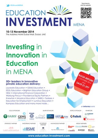 #EdInvestMENA 
10-13 November 2014 
The Address Hotel Dubai Mall, Dubai, UAE 
Investing in 
Innovation in 
Education 
in MENA 
www.education-investment.com 
BOOK BEFORE 
2 OCTOBER 2014 
SAVE and 
$1,397 
an informa event 
50+ leaders in innovative 
private education delivery: 
Laureate Education • GEMS Education • 
ESOL Education • Brighton Education Group • 
HEM • International Finance Corporation • 
Warburg Pincus • Providence Equity Partners • 
Knewton • Mosaica Education • SABIS • Tadrees • 
Education for Employment • Luminus Education • 
Kompass Education and many more inside… 
GOLD SPONSORS 
EXHIBITORS 
STRATEGIC PARTNER ACADEMIC 
PARTNER 
EDTECH SPONSOR 
ENDORSING PARTNER 
SILVER SPONSORS 
Scan here to 
visit the website 
KNOWLEDGE PARTNER MEDIA PARTNERS 
 