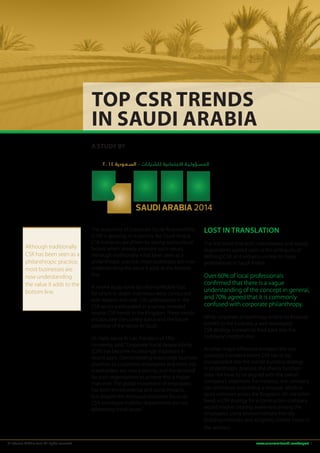 Top CSR Trends 
in Saudi Arabia 
A STUDY BY 
Although traditionally 
CSR has been seen as a 
philanthropic practice, 
most businesses are 
now understanding 
the value it adds to the 
bottom line. 
المسـؤولـيـة الاجتماعية لـلشـركـات – السـعـودية ٢٠١٤ 
SAUDI ARABIA 2014 
The popularity of Corporate Social Responsibility 
(CSR) is growing. In a country like Saudi Arabia, 
CSR initiatives are driven by strong sociocultural 
factors which already promote such values. 
Although traditionally it has been seen as a 
philanthropic practice, most businesses are now 
understanding the value it adds to the bottom 
line. 
A recent study done by Informa Middle East, 
for which in-depth interviews were conducted 
with experts and over 150 professionals in the 
CSR sector participated in a survey, revealed 
several CSR trends in the Kingdom. These trends 
encapsulate the current status and the future 
potential of the sector in Saudi. 
Dr. Haifa Jamal Al-Lail, President of Effat 
University, said, “Corporate Social Responsibility 
(CSR) has become increasingly important in 
recent years. Demonstrating responsible business 
practices to customers, employees and other key 
stakeholders are now a priority, and the demand 
for such organisations to achieve this is higher 
than ever. The global movement of employees 
has both environmental and social impacts, 
but despite the increased corporate focus on 
CSR, employee mobility departments are not 
addressing these issues.” 
Lost in Translation 
The first trend that both interviewees and survey 
respondents agreed upon is the ambiguity of 
defining CSR, as it remains unclear to many 
professionals in Saudi Arabia. 
Over 60% of local professionals 
confirmed that there is a vague 
understanding of the concept in general, 
and 70% agreed that it is commonly 
confused with corporate philanthropy. 
While corporate philanthropy entails no financial 
benefit to the business, a well-developed 
CSR strategy is meant to feed back into the 
company’s bottom line. 
Another major difference between the two 
concepts is evident where CSR has to be 
incorporated into the overall business strategy. 
In philanthropic practice, the charity function 
does not have to be aligned with the overall 
company’s objectives. For instance, any company 
can contribute to building a mosque, which is 
quite common across the Kingdom. On the other 
hand, a CSR strategy for a construction company 
would involve creating awareness among the 
employees, using environmentally friendly 
building materials, and assigning shorter hours to 
the workers. 
© Informa Middle East. All rights reserved www.csrsummitsaudi.com/report 1 
 