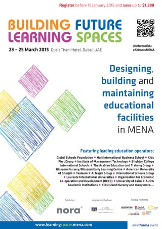 Designing,
building and
maintaining
educational
facilities
in MENA
Register before 15 January 2015 and save up to $1,398
Featuring leading education operators:
Global Schools Foundation ♦ Hult International Business School ♦ Kids
First Group ♦ Institute of Management Technology ♦ Brighton College
International Schools ♦ The Arabian Education and Training Group ♦
Blossom Nursery/Blossom Early Learning Centre ♦ American University
of Sharjah ♦ Taaleem ♦ Al Najah Group ♦ International Schools Group
♦ Laureate International Universities ♦ Organisation for Economic
Co-operation and Development (OECD) ♦ University of Cairo ♦ AURA
Academic Institutions ♦ Kids Island Nursery and many more….
www.learningspacesmena.com an informa event
23 – 25 March 2015 Dusit Thani Hotel, Dubai, UAE
@InformaEdu
#SchoolsMENA
Exhibitor
BUILDING FUTURE
LEARNING SPACES
Media PartnersAcademic Partner
 
