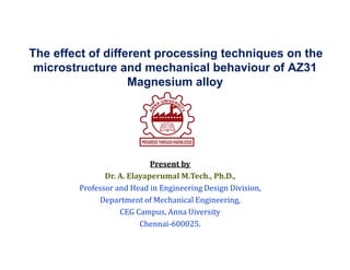 The effect of different processing techniques on the
microstructure and mechanical behaviour of AZ31
Magnesium alloy
Present by
Dr. A. Elayaperumal M.Tech., Ph.D.,
Professor and Head in Engineering Design Division,
Department of Mechanical Engineering,
CEG Campus, Anna Uiversity
Chennai-600025.
 
