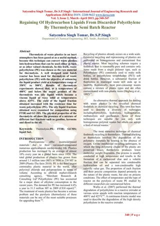 Satyendra Singh Tomar, Dr.S.P.Singh / International Journal of Engineering Research and
                   Applications (IJERA) ISSN: 2248-9622 www.ijera.com
                      Vol. 3, Issue 2, March -April 2013, pp.340-347
Regaining Of Hydrocarbon Liquids From Discarded Polyethylene
            By Thermolysis In Semi Batch Reactor
                            Satyendra Singh Tomar, Dr.S.P.Singh
                     Department of Chemical Engineering, BIT, Sindri, Jharkhand, 828123



Abstract
         Thermolysis of waste plastics in an inert       Recycling of plastics already occurs on a wide scale.
atmosphere has been gazed at as a useful method,         Extensive recycling and reprocessing of plastics are
because this technique can convert waste plastics        performed on homogeneous and contaminant free
into hydrocarbons that can be used either as fuels       plastic wastes. Most recycling schemes require a
or as other valued chemicals. In this work, waste        feedstock that is reasonably pure and contains only
polyethylene (PE) was chosen as the raw material         items made from a single polymer type, such as
for thermolysis. A well designed semi batch              Polyethylene (PE) commonly used to make milk
reactor has been used for thermolysis of waste           bottles, or polyethylene terephthalate (PET) soft
polyethylene (PE) with the objective of enhancing        drink bottles. However, a substantial fraction of
the liquid product yield at a temperature range of       theplastics in municipal waste still ends up in
350ºC to 500ºC. Results of thermolysis                   landfills. Realistically, most post-consumer wastes
experiments showed that, at a temperature of             contain a mixture of plastic types and are often
400ºC and below the major product of the                 contaminated with non-plastic items (Hegberg et al.,
thermolysis was oily liquid which became a               1992)[3].
viscous liquid or waxy solid at temperatures
above 425ºC. The yield of the liquid fraction                     An alternative thermal approach for dealing
obtained increased with the residence time for           with waste plastics is the so-called chemical
waste polyethylene (PE). The oily liquid fractions       feedstock or chemical recycling. This term has been
obtained were examined for composition using             used to describe a diversity of techniques
FTIR and GC-MS. The physical properties of the           includingthermolysis, hydrolysis, hydrogenation,
thermolytic oil show the presence of a mixture of        methanolysis and gasification. Some of these
different fuel fractions such as gasoline, kerosene      techniques are suitable for use only with
and diesel in the oil.                                   homogeneous polymer wastes but others can accept
                                                         a feed of mixed wastes.
Keywords:      Thermolysis;PE;     FTIR;     GCMS;
liquid fuel.                                                       The most attractive technique of chemical
                                                         feedstock recycling is thermolysis. Thermal cracking
INTRODUCTION                                             or thermolysis involves the degradation of the
         Plasticsareone    ofthe     mostwidelyused      polymeric materials by heating in the absence of
materials due to their variousadvantagesand              oxygen. Unlike mechanical recycling techniques, in
numerous applicationsin ourday-to-day life. Plastics     which the long polymeric chains of the plastic are
production has increased by an average of almost         preserved intact, thermolysis produces lower
10% every year on a global basis since 1950. The         molecular weight fragments. The process is usually
total global production of plastics has grown from       conducted at high temperature and results in the
around 1.3 million tons (MT) in 1950 to 230 MT in        formation of a carbonized char and a volatile
2009 (Plastic-The facts 2010). PE is the third largest   fraction that can be separated into condensable
commodity plastic material in the world, after           hydrocarbon oil and a non-condensable high
polyvinyl chloride and polypropylene in terms of         calorific value gas. The proportion of each fraction
volume. According to aBritish market-research            and their precise composition depend primarily on
consulting agency, “Merchant Research &                  the nature of the plastic waste, but also on process
Consulting Ltd”.Polyethylene (PE) has accounted          conditions. The effect of temperature and the type of
for a major share of ethylene consumption in the         reactor on the pyrolysis of waste PE studied by
recent years. The demand for PE has increased 4.4%       different researchers are summarized below.
a year to 31.3 million MT in 2009 (CEH report) [1].                Wallis et al. (2007) performed the thermal
The treatment of waste plastics has become a serious     degradation of polyethylene in a reactive extruder at
problem and the pyrolysis (thermolysis) of these         various screw speeds with reaction temperatures of
materials can be one of the most suitable processes      400°C and 425°C[4]. A continuous kinetic model was
for upgrading them [2].                                  used to describe the degradation of the high density
                                                         polyethylene in the reactive extruder.



                                                                                               340 | P a g e
 