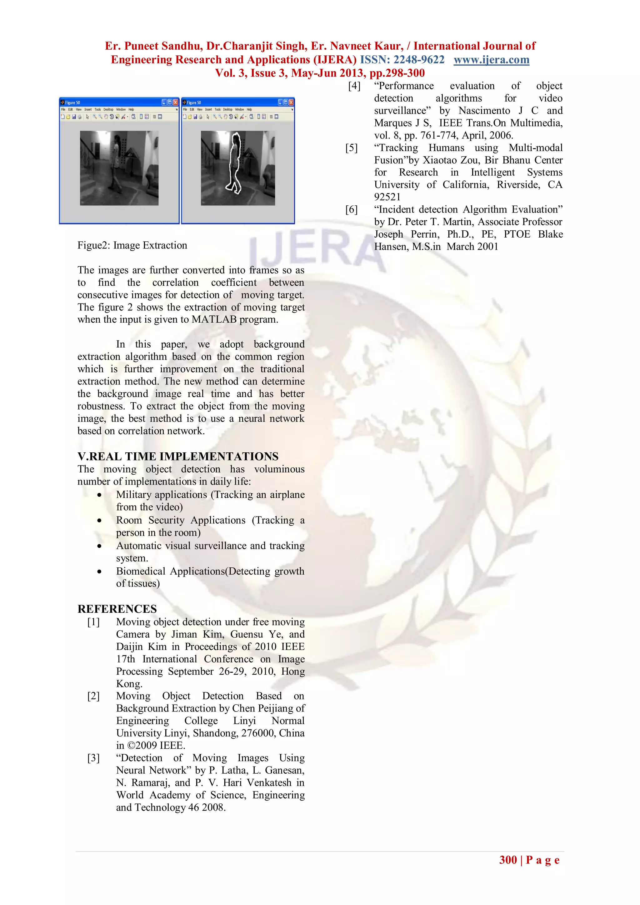 Er. Puneet Sandhu, Dr.Charanjit Singh, Er. Navneet Kaur, / International Journal of
Engineering Research and Applications (IJERA) ISSN: 2248-9622 www.ijera.com
Vol. 3, Issue 3, May-Jun 2013, pp.298-300
300 | P a g e
Figue2: Image Extraction
The images are further converted into frames so as
to find the correlation coefficient between
consecutive images for detection of moving target.
The figure 2 shows the extraction of moving target
when the input is given to MATLAB program.
In this paper, we adopt background
extraction algorithm based on the common region
which is further improvement on the traditional
extraction method. The new method can determine
the background image real time and has better
robustness. To extract the object from the moving
image, the best method is to use a neural network
based on correlation network.
V.REAL TIME IMPLEMENTATIONS
The moving object detection has voluminous
number of implementations in daily life:
 Military applications (Tracking an airplane
from the video)
 Room Security Applications (Tracking a
person in the room)
 Automatic visual surveillance and tracking
system.
 Biomedical Applications(Detecting growth
of tissues)
REFERENCES
[1] Moving object detection under free moving
Camera by Jiman Kim, Guensu Ye, and
Daijin Kim in Proceedings of 2010 IEEE
17th International Conference on Image
Processing September 26-29, 2010, Hong
Kong.
[2] Moving Object Detection Based on
Background Extraction by Chen Peijiang of
Engineering College Linyi Normal
University Linyi, Shandong, 276000, China
in ©2009 IEEE.
[3] “Detection of Moving Images Using
Neural Network” by P. Latha, L. Ganesan,
N. Ramaraj, and P. V. Hari Venkatesh in
World Academy of Science, Engineering
and Technology 46 2008.
[4] “Performance evaluation of object
detection algorithms for video
surveillance” by Nascimento J C and
Marques J S, IEEE Trans.On Multimedia,
vol. 8, pp. 761-774, April, 2006.
[5] “Tracking Humans using Multi-modal
Fusion”by Xiaotao Zou, Bir Bhanu Center
for Research in Intelligent Systems
University of California, Riverside, CA
92521
[6] “Incident detection Algorithm Evaluation”
by Dr. Peter T. Martin, Associate Professor
Joseph Perrin, Ph.D., PE, PTOE Blake
Hansen, M.S.in March 2001
 