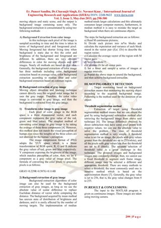 Er. Puneet Sandhu, Dr.Charanjit Singh, Er. Navneet Kaur, / International Journal of
Engineering Research and Applications (IJERA) ISSN: 2248-9622 www.ijera.com
Vol. 3, Issue 3, May-Jun 2013, pp.298-300
299 | P a g e
moving objects and static scene, and the output is
background image containing scene only. The
background extraction is consummated by using two
following methods:
A) Background Extraction from color image
In this technique each pixel of the image is
sampled according to time and the time is taken in
terms of background pixel and foreground pixel.
Moving foreground has shorter living time when
background is static due to this the color and
brightness of the background and foreground are
different. In addition, there are very obvious
differences in color for moving objects and still
images. Nearly all methods are based on this idea.
Generally, the background extraction of color image
has three methods including color background
extraction based on average value, color background
extraction according to median filter and color
background extraction based on common region.
B) Background extraction of gray image
Moving object detection and tracking technique
cannot directly uses the original color image but it
uses the gray image. Therefore, the color video
image is converted to gray image, and then the
background is extracted from the gray image.
1) Transform color image to gray image
Each pixel of color image in the RGB
space is a three dimensional vector, and each
component represents the gray value of the red,
green and blue colors. The simplest method of
converting color image to gray image is by taking
the average of these three components [4]. However,
this method does not match the visual perception of
human eyes since the weights of the three colors are
not identical for the human’s perception.
The image compression format of JPEG
adopts the YUV space which is a linear
transformation of RGB space. R, G and B indicate
the gray values of red, green and blue respectively.
Y component expresses the brightness of the image,
which matches perception of color, then, we let Y
component as a gray value of image pixel. The
formula of converting the color pixels to grayscale
pixels is as follows:
GRAY=0.229R+0.587G+0.114B
2) Background extraction of gray image
Background extraction algorithms of color
image can also be used for the background
extraction of gray images, as long as we use the
absolute value of scalar difference to replace
Euclidean distance of vector while computing the
distance. The background acquired by mean method
has uneven state of distribution of brightness and
darkness, and it is easily affected by the number of
moving targets. The implementation of median
method needs larger calculations and this ultimately
consumes larger computer memory, furthermore, in
median method it is easy to mistake the target as
background when there are continuous objects.
The steps for background extraction are as follows:
a) Read M continuous pictures;
b) Divide each picture into m*m blocks and
calculate the expectation and variance of each block
stored in the vector pair (Eai, Ebi) to describe the
region vector;
c) Calculate the average vector of the region with M
vector pairs
d) Set a threshold T;
e) Calculate Di for all vector pairs
f) Set a timer and sample a series of images at
regular intervals.
g) Repeat the above steps to amend the background,
and then achieve background extraction.
III.MOVING OBJECT DETECTION
Target monitoring based on background
extraction means that monitoring the moving object
according to the acquired background image.
Following is the method used for the detection of an
object:
Threshold segmentation method
Extraction of target using Threshold
segmentation method means that we can obtain the
goal by using background subtraction method after
retrieving the background image from above said
technique [6]. The image difference obtained by
direct subtraction may have some pixel points with
negative values; we can use the absolute value to
solve the problem. The idea of threshold
segmentation method is very simple. A threshold
value is set for an image, the pixels with gray values
greater than the threshold are set to 255(white), and
all the pixels with gray values less than the threshold
are set to 0 (black). The accurate selection of
threshold value is a great challenge in this
technique. The prospect images and background
images may constantly change, then, we cannot use
a fixed threshold to segment each frame image,
different image may be selected a different and
appropriate threshold. There are many methods to
select a threshold, the most commonly used one is
iterative method which is based on the
approximation theory [7]. Generally, the gray value
is set to 256, that is, the gray value changes from 0
to 255.
IV.RESULT & CONCLUSIONS:
The input to the MATLAB program is
given as continuous images .These images are taken
using moving camera.
 