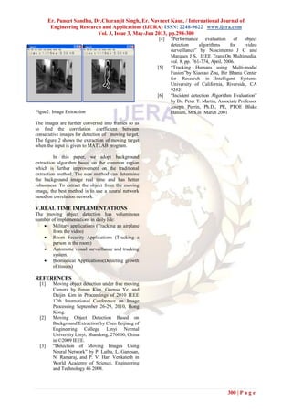 Er. Puneet Sandhu, Dr.Charanjit Singh, Er. Navneet Kaur, / International Journal of
Engineering Research and Applications (IJERA) ISSN: 2248-9622 www.ijera.com
Vol. 3, Issue 3, May-Jun 2013, pp.298-300
300 | P a g e
Figue2: Image Extraction
The images are further converted into frames so as
to find the correlation coefficient between
consecutive images for detection of moving target.
The figure 2 shows the extraction of moving target
when the input is given to MATLAB program.
In this paper, we adopt background
extraction algorithm based on the common region
which is further improvement on the traditional
extraction method. The new method can determine
the background image real time and has better
robustness. To extract the object from the moving
image, the best method is to use a neural network
based on correlation network.
V.REAL TIME IMPLEMENTATIONS
The moving object detection has voluminous
number of implementations in daily life:
 Military applications (Tracking an airplane
from the video)
 Room Security Applications (Tracking a
person in the room)
 Automatic visual surveillance and tracking
system.
 Biomedical Applications(Detecting growth
of tissues)
REFERENCES
[1] Moving object detection under free moving
Camera by Jiman Kim, Guensu Ye, and
Daijin Kim in Proceedings of 2010 IEEE
17th International Conference on Image
Processing September 26-29, 2010, Hong
Kong.
[2] Moving Object Detection Based on
Background Extraction by Chen Peijiang of
Engineering College Linyi Normal
University Linyi, Shandong, 276000, China
in ©2009 IEEE.
[3] “Detection of Moving Images Using
Neural Network” by P. Latha, L. Ganesan,
N. Ramaraj, and P. V. Hari Venkatesh in
World Academy of Science, Engineering
and Technology 46 2008.
[4] “Performance evaluation of object
detection algorithms for video
surveillance” by Nascimento J C and
Marques J S, IEEE Trans.On Multimedia,
vol. 8, pp. 761-774, April, 2006.
[5] “Tracking Humans using Multi-modal
Fusion”by Xiaotao Zou, Bir Bhanu Center
for Research in Intelligent Systems
University of California, Riverside, CA
92521
[6] “Incident detection Algorithm Evaluation”
by Dr. Peter T. Martin, Associate Professor
Joseph Perrin, Ph.D., PE, PTOE Blake
Hansen, M.S.in March 2001
 