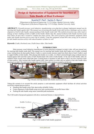 International Journal of Modern Engineering Research (IJMER)
www.ijmer.com Vol. 3, Issue. 4, Jul - Aug. 2013 pp-2019-2022 ISSN: 2249-6645
www.ijmer.com 2019 | Page
Kantilal P. Patil1
, Sachin S. Barve2
*(Department of Mechanical Engineering, V.J.T.I College, Mumbai University, India)
** (Department of Mechanical Engineering, V.J.T.I College, Mumbai University, India)
ABSTRACT : Presently pressure vessel industries, manufacturing screw plug heat exchanger implements manual way for
inserting tube bundle against shell. This manual way of inserting tube bundle inside shell involves challenges such as centre
alignment of shell & tube bundle, manual pushing of tube bundle inside shell. This method of insertion may either leads to
damage of inner cladding of shell or baffle of tube bundle. Rather than this, manual method of tube bundle insertion needs
more labors & more time is needed to complete the entire activity. This article proposes semi-automatic equipment which
makes tube bundle insertion process more safe & reliable. Using this equipment around 90% time saving can be achieved
for tube bundle insertion activity with reduced numbers of labors as well.
Keywords: Cradle, Overhead crane, Profile linear slides, Tube bundle.
I. INTRODUCTION
Many pressure vessel industries (manufacturer of screw plug heat exchanger) in today’s date, still uses manual way
for inserting tube bundle inside shell. This manual way for inserting tube bundle inside shell makes use of cradle, overhead
crane, locking boom & chain pulley blocks. Cradle is a semi-circular structure made from thick sheet of steel. Cradle is used
to support baffles of tube bundle. After placing tube bundle on to cradle, it is lifted to desired height using overhead crane &
located against shell such that centre of shell should match with centre of tube bundle. At the end of tube bundle, tubes are
welded to thick circular sheet called tube sheet. Locking boom is mounted on tube sheet so that it can serve reaction to pair
of chain pulleys. After locating tube bundle against shell, chain pulleys on either side are pulled so that tube bundle starts
inserting in to shell. The entire activity takes time of 15-16 hrs with 6 workmen needed to do this job.
Fig.1-Pictures showing manual tube bundle insertion activity
Taking this scenario in to account this article proposes a semi-automatic equipment which facilitate all critical activities
involved in manual process such as
 Handling tube bundle using Tube sheet trolley & Baffle Trolley
 Centre alignment of tube bundle using screw jack synchronization & profile linear slides
 Pushing the tube bundle using motor controlled push mechanism
The CAD model of proposed equipment with above mentioned features is depicted below
Fig.2- CAD model of tube bundle equipment
Design & Optimization of Equipment for Insertion of
Tube Bundle of Heat Exchanger
0
20
40
60
80
100
1st Qtr 2nd Qtr 3rd Qtr 4th Qtr
East
West
North
 