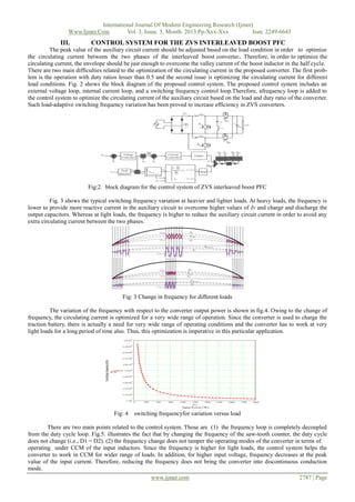 International Journal Of Modern Engineering Research (Ijmer)
Www.Ijmer.Com
Vol. 3, Issue. 5, Month. 2013 Pp-Xxx-Xxx
Issn: 2249-6645

III.

CONTROL SYSTEM FOR THE ZVS INTERLEAVED BOOST PFC

The peak value of the auxiliary circuit current should be adjusted based on the load condition in order to optimize
the circulating current between the two phases of the interleaved boost converter. Therefore, in order to optimize the
circulating current, the envelope should be just enough to overcome the valley current of the boost inductor in the half cycle.
There are two main difficulties related to the optimization of the circulating current in the proposed converter. The first problem is the operation with duty ratios lesser than 0.5 and the second issue is optimizing the circulating current for different
load conditions. Fig. 2 shows the block diagram of the proposed control system. The proposed control system includes an
external voltage loop, internal current loop, and a switching frequency control loop.Therefore, afrequency loop is added to
the control system to optimize the circulating current of the auxiliary circuit based on the load and duty ratio of the converter.
Such load-adaptive switching frequency variation has been proved to increase efficiency in ZVS converters.

Fig:2. block diagram for the control system of ZVS interleaved boost PFC
Fig. 3 shows the typical switching frequency variation at heavier and lighter loads. At heavy loads, the frequency is
lower to provide more reactive current in the auxiliary circuit to overcome higher values of Iv and charge and discharge the
output capacitors. Whereas at light loads, the frequency is higher to reduce the auxiliary circuit current in order to avoid any
extra circulating current between the two phases.

Fig: 3 Change in frequency for different loads
The variation of the frequency with respect to the converter output power is shown in fig.4. Owing to the change of
frequency, the circulating current is optimized for a very wide range of operation. Since the converter is used to charge the
traction battery, there is actually a need for very wide range of operating conditions and the converter has to work at very
light loads for a long period of time also. Thus, this optimization is imperative in this particular application.

Fig: 4

switching frequencyfor variation versus load

There are two main points related to the control system. Those are (1) the frequency loop is completely decoupled
from the duty cycle loop. Fig.5. illustrates the fact that by changing the frequency of the saw-tooth counter, the duty cycle
does not change (i.e., D1 = D2). (2) the frequency change does not tamper the operating modes of the converter in terms of
operating under CCM of the input inductors. Since the frequency is higher for light loads, the control system helps the
converter to work in CCM for wider range of loads. In addition, for higher input voltage, frequency decreases at the peak
value of the input current. Therefore, reducing the frequency does not bring the converter into discontinuous conduction
mode.
www.ijmer.com

2787 | Page

 