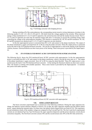 International Journal Of Modern Engineering Research (Ijmer)
Www.Ijmer.Com
Vol. 3, Issue. 5, Month. 2013 Pp-Xxx-Xxx
Issn: 2249-6645

Fig: 7 Full bridge converter with chopping devices
During switching off of the semiconductors, the corresponding current stored in wiring inductances circulates in the
following meshes C1, D1 ; C2 , D2; C3, D3 and C4 , D4 which limits the voltages applied to the switches. When electrical
energy is fully transferred in C1, C2, C3 and C4 capacitors, the current becomes null and the meshes become closed. The C1,
C2, C3 and C4 capacitors are used only for transient energy tank and it is necessary to recycle this switching energy while
controlling the voltage at the semiconductors boundary. This function is ensured by R1, R2, R3 and R4 resistances. R1, R2,
R3 and R4 resistances are identical and C1, C2, C3 and C4 capacitors are also identical.
In this the supercapacitor power is converted from DC to AC and connect to the planar transformer. The output of
the planar transformer is again converted from AC to DC by using the diode converter. These DC output power is connected
across the load of the ZVS Interleaved boost converter. The out put of supercapacitor is used at the starting of the Electrical
vehicles, because ElectricalVehicles are draw more power at the starting. These extra power is provided by the SuperCapacitor.
VI.

ZVS INTERLEAVED BOOST AC/DC CONVERTER WITH SUPERCAPACITOR

The following fig.6.6. shows the ZVS interleaved boost AC/DC converter with supercapacitor. In this the supercapacitor
power is converted from DC to AC and connect to the planar transformer, which is having the turns ratio m=3. The output
of the planar transformer is again converted from AC to DC by using the diode Rectifier. These DC output power is connected across the load of the ZVS Interleaved boost converter. At the starting the Electrical vehicles are draw more current.
Then the System is working with unstable operation. These extra Current is provided by the Supercapacitor to maintain
the system with stable operation.

.
Fig.6.6. ZVS interleaved boost AC/DC converter with supercapacitor

VII.

SIMULATION RESULTS

The boost converters experimental test is carried out in the following conditions: During the super capacitors discharge, the batteries current reference (Ibatref) is fixed at 13A so that, the super capacitors modules provide hybrid vehicle
power request during the transient states. For these tests, the hybrid vehicle request (Ich) was fixed at 53A. The experimental and simulations results of the modules voltage are compared in Fig.8 (a) and Fig.8 (b). The (Isc1) and (Isc2) experimental
currents are not identical Fig.9 (a), Fig.9 (b) because the super capacitors dispersion and the power electronic circuits (boost
converters) inequality. The first boost converter ensures 50% and the second ensures also 50% of the DC-link current (IL).

www.ijmer.com

2789 | Page

 