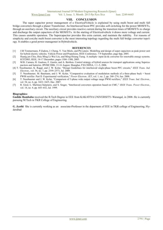 International Journal Of Modern Engineering Research (Ijmer)
Www.Ijmer.Com
Vol. 3, Issue. 5, Month. 2013 Pp-Xxx-Xxx
Issn: 2249-6645

VIII.

CONCLUSION

The super capacitor power management of a ElectricalVehicle is explained by using multi boost and multi full
bridge converters through a planer Transformer. An Interleaved boost PFC provides soft switching for the power MOSFETs,
through an auxiliary circuit. The auxiliary circuit provides reactive current during the transition times of MOSFETs to charge
and discharge the output capacitors of the MOSFETs. At the starting of Electricalvehicle it draws more voltage and current.
This causes unstable operation. The Supercapacitor provides this extra current, and maintain the stability. For reasons of
simplicity and cost,the multi boost converter is the most interesting topology regarding the multi full bridge converter topology. It enables a good power managemet in Hybridvehicle.
REFERENCES
[1]

J.M Timmermans, P.Zadora, J. Cheng, Y. Van Mielo, and Ph.Lataire. Modelling and design of super capacitors as peak power unit
for hybrid electric vehicles. Vehicle Power and Propulsion, IEEE Conference, 7-9 September, page 8pp, 2005.
[2]
Huang jen Chiu, Hsiu Ming Li-Wei Lin, and Ming-Hsiang Tseng. A multiple- input dc/dc converter for renewable energy systems.
ICIT2005, IEEE, 14-17 December, pages 1304–1308, 2005.
[3]
M.B. Camara, H. Gualous, F. Gustin, and A. Berthon. Control strategy of hybrid sources for transport applications using Supercapacitors and batteries. IPEMC2006, 13-16 August, Shanghai, P.R.CHINA, 1:1–5, 2006.
[4] T. Nussbaumer, K. Raggl, and J. W. Kolar, “Design Guidelines for interleaved single-phase boost PFC circuits,” IEEE Trans. Ind.
Electron., vol. 56, no. 7, pp. 2559–2573, Jul. 2009.
[5]
T. Nussbaumer, M. Baumann, and J. W. Kolar, “Comparative evaluation of modulation methods of a three-phase buck + boost
PWM rectifier. Part II: Experimental verification,” Power Electron., IET, vol. 1, no. 2, pp. 268–274, Jun. 2008.
[6]
T. Nussbaumer and J. W. Kolar, “Comparison of 3-phase wide output voltage range PWM rectifiers,” IEEE Trans. Ind. Electron.,
vol. 54, no. 6, pp. 3422–3425, Dec. 2007.
[7]
R. Giral, L. Martinez-Salamero, and S. Singer, “Interleaved converters operation based on CMC,” IEEE Trans. Power Electron.,
vol. 14, no. 4, pp. 643–652, Jul. 1999.

Biographies:
Gudide Rambabu received the B.Tech Degree in EEE from KAKATIYA UNIVERSITY- Warangal, in 2008. He is currently
pursuing M.Tech in TKR College of Engineering.
G. Jyothi She is currently working as an associate-Professor in the deparment of EEE in TKR college of Engineering, Hyderabad

www.ijmer.com

2791 | Page

 