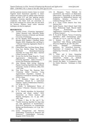 Yamini Chalasani et al Int. Journal of Engineering Research and Application
ISSN : 2248-9622, Vol. 3, Issue 6, Nov-Dec 2013, pp.311-316
and they generate incorrect clusters, hence we extend
fragment based hierarchical algorithm to detect
outliers and remove them by adding outlier detection
technique called CCT and then applying parallel
hierarchical clustering algorithm to decrease time
complexity.. Our future work can concentrate on
testing this technique for various data sets and check
for accuracy. Distance based outlier detection
techniques can also be employed.

[12]

[13]
[14]

REFERENCES
[1]

[2]

[3]

[4]

[5]

[6]

[7]

[8]

[9]

[10]

[11]

Aristides Giones ,“Clustering Aggregation”
,Yahoo! Research Labs, Barcelona Heikki
Mannila University of Helsinki and Helsinki
University of Technology.
Ou Wu, Member, IEEE,WeimingHu, Senior
Member, IEEE, Stephen J. Maybank, Senior
Member, IEEE, Mingliang Zhu, and Bing Li
“ Efﬁcient Clustering Aggregation Based on
Data Fragments”.
Cheng-Hsien Tang, An-Ching Huang, MengFeng Tsai, Wei-Jen Wang “An Efﬁcient
Distributed
Hierarchical-Clustering
Algorithm for Large Scale Data”, National
Central University, Taiwan.
Xi-xian Niu, Kui-he Yang, Dong Fu , “Local
Agglomerative
Characteristics
based
Clustering Algorithm”, Hebei University of
Science and Technology Shijiazhuang.
Qian Weining, Zhou Aoying, Analyzing
Popular Clustering Algorithms from Different
Viewpoints. Journal of Software, 2002,13(8)
:1382~1394.
Ying Peng Yongyi Ma, Huairong Shen
“Clustering
Belief
Functions
Using
Agglomerative Algorithm”, Academy of
Equipment Command & Technology Beijing,
101416, China.
A. P. Dempster, “Upper and lower
probabilities induced by a multivalued
mapping,” Annals of Mathematical Statistics,
vol. 38, pp. 325–339.
G. Shafer, “A Mathematical Theory of
Evidence,” Princeton: Princeton University
Press.
X. Li, “Parallel algorithms for hierarchical
clustering and cluster validity,” IEEE
Transactions on Pattern Analysis and
Machine Intelligence, vol. 12, pp. 1088–
1092, 1990.
V. Olman, F. Mao, H. Wu, and Y. Xu,
“Parallel clustering algorithm for large data
sets with applications in bioinformatics,”
IEEE/ACM Transactions on Computational
Biology and Bioinformatics, vol. 6, pp. 344–
352, 2009.
Jaruloj
Chongstitvataa
and Wanwara
Thubtimdang “Clustering by Attraction and
Distraction”, Chulalongkom University,
Bangkok 10330 THAILAND.

www.ijera.com

[15]

[16]

[17]

[18]

[19]

www.ijera.com

B. Macqueen, "Some Methods for
classification and Analysis of Multivariate
Observations," Proceedings of 5th Berkeley
Symposium on Mathematical Statistics and
Probability,
Berkeley:
University
of
California Press,pp. 281-297.
R. C. Tryon, Cluster analysis. New York,
McGraw-Hill.
Rashid Naseem, Adeel Ahmed, Sajid Ullah
Khan, Muhammad Saqib, Masood Habib
“Program
Restructuring
Using
Agglomerative Clustering Technique Based
on Binary Features”.
R. Xu and D. Wunsch, “Survey of clustering
algorithms,” IEEE Transactionson neural
networks, vol. 16, no. 3, pp. 645–678, 2005.
L. Rokach, “A survey of Clustering
Algorithms,” Data Mining andKnowledge
Discovery Handbook, pp. 269–298, 2010.
Sanjoy
Dasgupta
―Performance
guarantees for hierarchical clustering‖
Department of Computer Science and
Engineering University of California, San
Diego
V. Filkov and S. kiena. Integrating
microarray data by consensus clustering.
International
Journal
on
Artiﬁcial
Intelligence Tools, 13(4):863–880, 2004
Zuriana Abu Bakar, “A Comparative Study
for Outlier Detection Techniques in Data
Mining”.

316 | P a g e

 