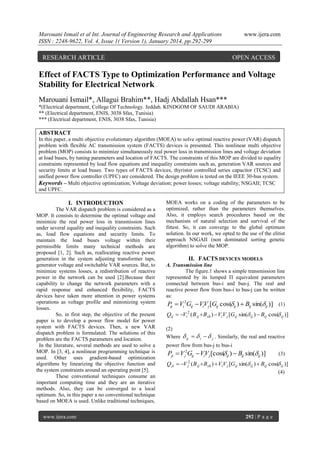 Marouani Ismail et al Int. Journal of Engineering Research and Applications
ISSN : 2248-9622, Vol. 4, Issue 1( Version 1), January 2014, pp.292-299

RESEARCH ARTICLE

www.ijera.com

OPEN ACCESS

Effect of FACTS Type to Optimization Performance and Voltage
Stability for Electrical Network
Marouani Ismail*, Allagui Brahim**, Hadj Abdallah Hsan***
*(Electrical department, College Of Technology. Jeddah. KINDGOM OF SAUDI ARABIA)
** (Electrical department, ENIS, 3038 Sfax, Tunisia)
*** (Electrical department, ENIS, 3038 Sfax, Tunisia)

ABSTRACT
In this paper, a multi objective evolutionary algorithm (MOEA) to solve optimal reactive power (VAR) dispatch
problem with flexible AC transmission system (FACTS) devices is presented. This nonlinear multi objective
problem (MOP) consists to minimize simultaneously real power loss in transmission lines and voltage deviation
at load buses, by tuning parameters and location of FACTS. The constraints of this MOP are divided to equality
constraints represented by load flow equations and inequality constraints such as, generation VAR sources and
security limits at load buses. Two types of FACTS devices, thyristor controlled series capacitor (TCSC) and
unified power flow controller (UPFC) are considered. The design problem is tested on the IEEE 30-bus system.
Keywords – Multi objective optimization; Voltage deviation; power losses; voltage stability; NSGAII; TCSC
and UPFC.

I. INTRODUCTION
The VAR dispatch problem is considered as a
MOP. It consists to determine the optimal voltage and
minimize the real power loss in transmission lines
under several equality and inequality constraints. Such
as, load flow equations and security limits. To
maintain the load buses voltage within their
permissible limits many technical methods are
proposed [1, 2]. Such as, reallocating reactive power
generation in the system adjusting transformer taps,
generator voltage and switchable VAR sources. But, to
minimize systems losses, a redistribution of reactive
power in the network can be used [2].Because their
capability to change the network parameters with a
rapid response and enhanced flexibility, FACTS
devices have taken more attention in power systems
operations as voltage profile and minimizing system
losses.
So, in first step, the objective of the present
paper is to develop a power flow model for power
system with FACTS devices. Then, a new VAR
dispatch problem is formulated. The solutions of this
problem are the FACTS parameters and location.
In the literature, several methods are used to solve a
MOP. In [3, 4], a nonlinear programming technique is
used. Other uses gradient-based optimization
algorithms by linearizing the objective function and
the system constraints around an operating point [5].
These conventional techniques consume an
important computing time and they are an iterative
methods. Also, they can be converged to a local
optimum. So, in this paper a no conventional technique
based on MOEA is used. Unlike traditional techniques,
www.ijera.com

MOEA works on a coding of the parameters to be
optimized, rather than the parameters themselves.
Also, it employs search procedures based on the
mechanism of natural selection and survival of the
fittest. So, it can converge to the global optimum
solution. In our work, we opted to the use of the elitist
approach NSGAII (non dominated sorting genetic
algorithm) to solve the MOP.

II. FACTS DEVICES MODELS
A. Transmission line
The figure.1 shows a simple transmission line
represented by its lumped Π equivalent parameters
connected between bus-i and bus-j. The real and
reactive power flow from bus-i to bus-j can be written
as:

P  Vi 2Gij  ViV j [Gij cos( ij )  Bij sin(ij )] (1)

ij
Qij  Vi 2 ( B ij  Bsh )  ViV j [Gij sin( ij )  Bij cos( ij )]

(2)
Where

 ij   i   j . Similarly, the real and reactive

power flow from bus-j to bus-i

Pji  V j2Gij  ViVj [cos( ij )  Bij sin(ij )]

Q ji 

V j2 ( B ij  Bsh )  ViV j [Gij

(3)

sin( ij )  Bij cos( ij )]

(4)

292 | P a g e

 