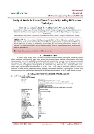 International
OPEN

Journal

ACCESS

Of Modern Engineering Research (IJMER)

Study of Strain in Elasto-Plastic Material by X-Ray Diffraction
Technique
Prof. M. D. Mehare1, Prof. N. N. Bhaiswar2, Prof. K. S. Shelke3
Applied Physics Department, Priyadarshini Indira Gandhi College of Engineering , Nagpur, Maharashtra,
Department of Mechanical Engineering, Priyadarshini Indira Gandhi College of Engineering, Nagpur,
Maharashtra
Department of Mechanical Engineering, Priyadarshini Indira Gandhi College of Engineering, Nagpur,

ABSTRACT: This research paper highlights the applicability of X-ray diffraction method to evaluate
the strain in elasto-plastic material like concrete.The aim of this study is to explore the possibilities of
X-Ray diffraction technique in determining strain within the body of any elastoplastic material like
concrete.This paper consolidates the calculations of body strain of highly unpredictable elasto-plastic
material like concrete.

Keywords: Elastoplastic material, X-ray diffraction, strain.
I. INTRODUCTION
In metals strain is very easily calculated evaluating change in length and original length but case in
plastic materials is different.To study strain within body in elastoplastic material is cumbersome job.Rather
instrumentation can not be applied in case of unpredictable material like concrete which is heterogeneous and
elastoplastic.This paper aims to study the scope of implementation of X-Ray diffraction technique to evaluate
strain in concrete.In this paper concrete grade M.20 is taken for X-ray diffraction and 5 grams powder is taken.
In this paper 5 grams of two powder samples of 15cm x 15cm x 15cm cubes in unstressed condition ( cube not
subjected to failure load in compressive testing machine ) and stressed condition ( cube subjected to failure load
in compressive testing machine) are taken and X-ray diffraction is carried out for M-20 grade normal concrete.

II. X-RAY DIFFRACTION GRAPH AND PEAK LIST
2.1 M.20 Unstressed sample:

| IJMER | ISSN: 2249–6645 |

www.ijmer.com

| Vol. 4 | Iss. 1 | Jan. 2014 |204|

 