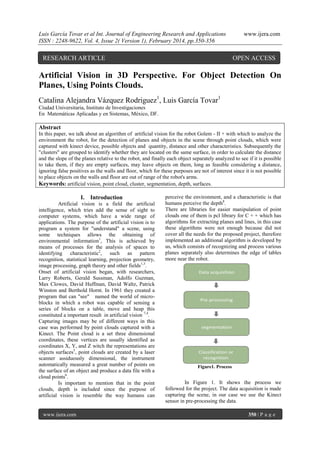 Luis García Tovar et al Int. Journal of Engineering Research and Applications
ISSN : 2248-9622, Vol. 4, Issue 2( Version 1), February 2014, pp.350-356

RESEARCH ARTICLE

www.ijera.com

OPEN ACCESS

Artificial Vision in 3D Perspective. For Object Detection On
Planes, Using Points Clouds.
Catalina Alejandra Vázquez Rodriguez1, Luis García Tovar1
Ciudad Universitaria, Instituto de Investigaciones
En Matemáticas Aplicadas y en Sistemas, México, DF.

Abstract
In this paper, we talk about an algorithm of artificial vision for the robot Golem - II + with which to analyze the
environment the robot, for the detection of planes and objects in the scene through point clouds, which were
captured with kinect device, possible objects and quantity, distance and other characteristics. Subsequently the
"clusters" are grouped to identify whether they are located on the same surface, in order to calculate the distance
and the slope of the planes relative to the robot, and finally each object separately analyzed to see if it is possible
to take them, if they are empty surfaces, may leave objects on them, long as feasible considering a distance,
ignoring false positives as the walls and floor, which for these purposes are not of interest since it is not possible
to place objects on the walls and floor are out of range of the robot's arms.
Keywords: artificial vision, point cloud, cluster, segmentation, depth, surfaces.

I. Introduction
Artificial vision is a field the artificial
intelligence, which tries add the sense of sight to
computer systems, which have a wide range of
applications. The purpose of the artificial vision is to
program a system for "understand" a scene, using
some techniques allows the obtaining of
environmental information1, This is achieved by
means of processes for the analysis of spaces to
identifying characteristic2, such as pattern
recognition, statistical learning, projection geometry,
image processing, graph theory and other fields1,3.
Onset of artificial vision began, with researchers,
Larry Roberts, Gerald Sussman, Adolfo Guzman,
Max Clowes, David Huffman, David Waltz, Patrick
Winston and Berthold Hornt. In 1961 they created a
program that can "see" named the world of microblocks in which a robot was capable of sensing a
series of blocks on a table, move and heap this
constituted a important result in artificial vision 7,4.
Capturing images may be of different ways in this
case was performed by point clouds captured with a
Kinect. The Point cloud is a set three dimensional
coordinates, these vertices are usually identified as
coordinates X, Y, and Z witch the representations are
objects surfaces5, point clouds are created by a laser
scanner assiduously dimensional, the instrument
automatically measured a great number of points on
the surface of an object and produce a data file with a
cloud points6.
Is important to mention that in the point
clouds, depth is included since the purpose of
artificial vision is resemble the way humans can

www.ijera.com

perceive the environment, and a characteristic is that
humans perceive the depth8.
There are libraries for easier manipulation of point
clouds one of them is pcl library for C + + which has
algorithms for extracting planes and lines, in this case
these algorithms were not enough because did not
cover all the needs for the proposed project, therefore
implemented an additional algorithm is developed by
us, which consists of recognizing and process various
planes separately also determines the edge of tables
more near the robot.

Figure1. Process

In Figure 1. It shows the process we
followed for the project. The data acquisition is made
capturing the scene, in our case we use the Kinect
sensor in pre-processing the data.
350 | P a g e

 
