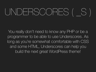 UNDERSCORES ( _S )
You really don’t need to know any PHP or be a
programmer to be able to use Underscores. As
long as you’re somewhat comfortable with CSS
and some HTML, Underscores can help you
build the next great WordPress theme!