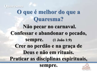 O que é melhor do que a
Quaresma?
Não pecar no carnaval.
Confessar e abandonar o pecado,
sempre. (1 João 1:9)
Crer no perdão e na graça de
Deus e não em rituais.
Praticar as disciplinas espirituais,
sempre.
Quaresma
 