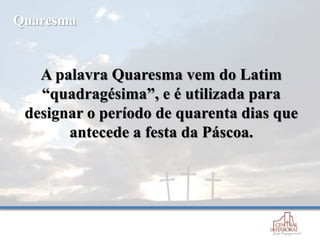 A palavra Quaresma vem do Latim
“quadragésima”, e é utilizada para
designar o período de quarenta dias que
antecede a festa da Páscoa.
Quaresma
 