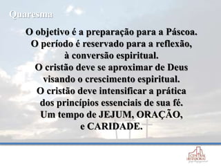 O objetivo é a preparação para a Páscoa.
O período é reservado para a reflexão,
à conversão espiritual.
O cristão deve se aproximar de Deus
visando o crescimento espiritual.
O cristão deve intensificar a prática
dos princípios essenciais de sua fé.
Um tempo de JEJUM, ORAÇÃO,
e CARIDADE.
Quaresma
 