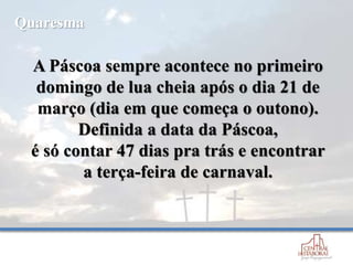 A Páscoa sempre acontece no primeiro
domingo de lua cheia após o dia 21 de
março (dia em que começa o outono).
Definida a data da Páscoa,
é só contar 47 dias pra trás e encontrar
a terça-feira de carnaval.
Quaresma
 