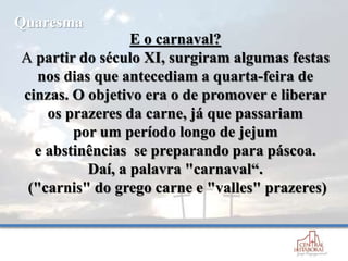 E o carnaval?
A partir do século XI, surgiram algumas festas
nos dias que antecediam a quarta-feira de
cinzas. O objetivo era o de promover e liberar
os prazeres da carne, já que passariam
por um período longo de jejum
e abstinências se preparando para páscoa.
Daí, a palavra "carnaval“.
("carnis" do grego carne e "valles" prazeres)
Quaresma
 