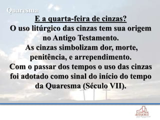 E a quarta-feira de cinzas?
O uso litúrgico das cinzas tem sua origem
no Antigo Testamento.
As cinzas simbolizam dor, morte,
penitência, e arrependimento.
Com o passar dos tempos o uso das cinzas
foi adotado como sinal do início do tempo
da Quaresma (Século VII).
Quaresma
 