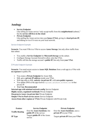 Analogy
 Service Endpoint:
Like telling an Azure service “only accept traffic from this neighborhood (subnet),”
but the service still lives in the cloud.
 Private Endpoint:
Like pulling the Azure service into your house (VNet), giving it a local private IP,
and talking to it as if it were on your local network.
Service Endpoint Example
Scenario: You want VMs in a VNet to access Azure Storage, but only allow traffic from
that subnet.
 You enable a Service Endpoint for Microsoft.Storage on the subnet.
 Configure Storage Account firewall to allow only that VNet.
 Traffic still hits the storage account’s public IP, but only from your VNet.
✅ Private Endpoint Example
Scenario: You need secure access to Azure SQL Database from a web app in a VNet with
no exposure to public IPs.
 You create a Private Endpoint for Azure SQL.
 SQL gets a private IP address inside your VNet.
 Web app talks to SQL entirely via private IP, with zero public exposure.
 You update DNS so the app resolves sqlname.database.windows.net to that
private IP.
 Use Case Recommended
Internal app with minimal network config Service Endpoint
Highly secure, regulated workloads Private Endpoint
On-prem to Azure via private link Private Endpoint
Simple VNet to PaaS service access Service Endpoint
Access from other regions or VNets Private Endpoint with Private Link
Feature Service Endpoint Private Endpoint
Traffic Routing
Over the Azure backbone, but
public IP of the service
Over the Azure backbone, uses a
private IP in your VNet
IP Type
Targets public IP of the Azure
service
Targets private IP from your VNet
 