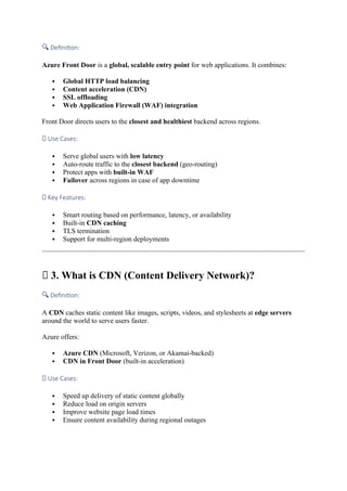 🔍 Definition:
Azure Front Door is a global, scalable entry point for web applications. It combines:
 Global HTTP load balancing
 Content acceleration (CDN)
 SSL offloading
 Web Application Firewall (WAF) integration
Front Door directs users to the closest and healthiest backend across regions.
✅ Use Cases:
 Serve global users with low latency
 Auto-route traffic to the closest backend (geo-routing)
 Protect apps with built-in WAF
 Failover across regions in case of app downtime
🚀 Key Features:
 Smart routing based on performance, latency, or availability
 Built-in CDN caching
 TLS termination
 Support for multi-region deployments
🚚 3. What is CDN (Content Delivery Network)?
🔍 Definition:
A CDN caches static content like images, scripts, videos, and stylesheets at edge servers
around the world to serve users faster.
Azure offers:
 Azure CDN (Microsoft, Verizon, or Akamai-backed)
 CDN in Front Door (built-in acceleration)
✅ Use Cases:
 Speed up delivery of static content globally
 Reduce load on origin servers
 Improve website page load times
 Ensure content availability during regional outages
 